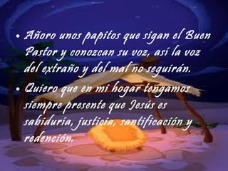 Añoro unos papitos que sigan el Buen Pastor y conozcan su voz, así la voz del extraño y del mal no seguirán. Quiero que en mi hogar tengamos siempre presente que Jesús es sabiduría, justicia, santificación y redención. 