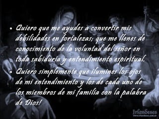 Quiero que me ayudes a convertir mis debilidades en fortalezas; que me llenes de conocimiento de la voluntad del señor en toda sabiduría y entendimiento espiritual. Quiero simplemente que ilumines los ojos de mi entendimiento y los de cada uno de los miembros de mi familia con la palabra de Dios! 