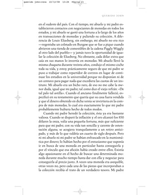 querido john:roca   22/12/08   12:26   Página 21




                                                           querido john

           en el sudeste del país. Con el tiempo, mi abuelo y mi padre es-
           tablecieron contactos con negociantes de monedas en todos los
           estados, y mi abuelo se gastó una fortuna a lo largo de los años
           en transacciones de monedas y puliendo su colección. A dife-
           rencia de Louis Eliasberg, sin embargo, mi abuelo no era rico
           —regentaba un colmado en Burgaw que se fue a pique cuando
           abrieron una tienda de comestibles de la cadena Piggly Wiggly
           al otro lado del pueblo— y jamás tuvo la oportunidad de igua-
           lar la colección de Eliasberg. No obstante, cada dólar extra que
           caía en sus manos lo invertía en monedas. Mi abuelo llevó la
           misma chaqueta durante treinta años, condujo el mismo coche
           toda su vida, y estoy prácticamente seguro de que mi padre se
           puso a trabajar como repartidor de correos en lugar de conti-
           nuar los estudios en la universidad porque no disponían ni de
           un centavo para pagar nada que excediera las cuotas de un ins-
           tituto. Mi abuelo era un bicho raro, de eso no me cabe la me-
           nor duda, igual que mi padre; tal como dice el viejo refrán: «De
           tal palo tal astilla». Cuando el anciano finalmente falleció, es-
           pecificó en su testamento que quería que su casa fuera vendida      21
           y que el dinero obtenido en dicha venta se invirtiera en la com-
           pra de más monedas, lo cual era exactamente lo que mi padre
           probablemente hubiera hecho de todos modos.
               Cuando mi padre heredó la colección, ésta ya era bastante
           valiosa. Cuando se disparó la inflación y el oro alcanzó los 850
           dólares la onza, valía una pequeña fortuna, más que suficiente
           para que mi padre, con su vida tan sencilla y carente de osten-
           tación alguna, se acogiera tranquilamente a un retiro antici-
           pado, y más de lo que valdría un cuarto de siglo después. Pero
           ni mi abuelo ni mi padre se habían enfrascado en la numismá-
           tica por dinero; lo habían hecho por el entusiasmo que suponía
           ir en busca de una moneda en particular hasta conseguirla y
           por el vínculo que esa afición había creado entre ellos. Existía
           algo apasionante en el hecho de buscar una determinada mo-
           neda durante mucho tiempo hasta dar con ella y negociar para
           conseguirla al precio justo. A veces una moneda era asequible,
           otras veces no, pero cada una de las piezas que incorporaban a
           la colección recibía el trato de un verdadero tesoro. Mi padre
 