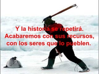 Y la historia se repetirá.
Acabaremos con sus recursos,
con los seres que lo pueblen.