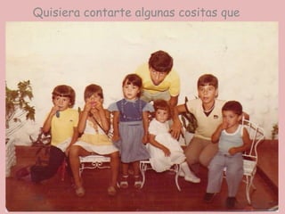 Quisiera contarte algunas cositas que seguramente te encantarán.Te contaré como mi mami Petri conoció a tu querida mami Eri, la hermana querida de mi papi Julio y otras cositas más.Pero antes quisiera también mostrarte algunas fotosTu mami Erika de pequeña junto a sus hermanos y primos. El que está arriba de tu mami es mi papi Julio.