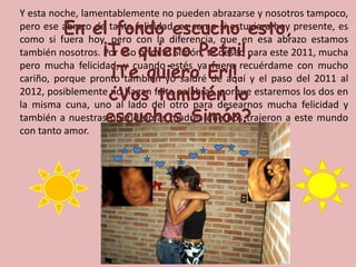 	Y esta noche, lamentablemente no pueden abrazarse y nosotros tampoco, pero ese abrazo de tanta felicidad, es como si estuviera hoy presente, es como si fuera hoy, pero con la diferencia, que en esa abrazo estamos también nosotros. Por eso primito Simón, te deseo para este 2011, mucha pero mucha felicidad, y cuando estés ya fuera recuérdame con mucho cariño, porque pronto también yo saldré de aquí y el paso del 2011 al 2012, posiblemente no hagan falta palabras, porque estaremos los dos en la misma cuna, uno al lado del otro para desearnos mucha felicidad y también a nuestras queridisimas madres que nos trajeron a este mundo con tanto amor.En el fondo escucho esto, ¡Te quiero Petri!, ¡Te quiero Eri!. ¿Vos también lo escuchas Simón?