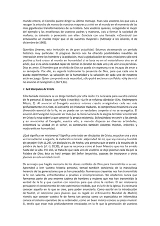 mundo entero, el Concilio quiere dirigir su último mensaje. Pues sois vosotros los que vais a
recoger la antorcha de manos de vuestros mayores y a vivir en el mundo en el momento de las
más gigantescas transformaciones de su historia. Sois vosotros quienes, recogiendo lo mejor
del ejemplo y las enseñanzas de vuestros padres y maestros, vais a formar la sociedad de
mañana; os salvaréis o pereceréis con ella». Concluía con una llamada: «¡Construid con
entusiasmo un mundo mejor que el de vuestros mayores!» (Mensaje a los Jóvenes, 8 de
diciembre de 1965).
Queridos jóvenes, esta invitación es de gran actualidad. Estamos atravesando un período
histórico muy particular. El progreso técnico nos ha ofrecido posibilidades inauditas de
interacción entre los hombres y la población, mas la globalización de estas relaciones sólo será
positiva y hará crecer el mundo en humanidad si se basa no en el materialismo sino en el
amor, que es la única realidad capaz de colmar el corazón de cada uno y de unir a las personas.
Dios es amor. El hombre que se olvida de Dios se queda sin esperanza y es incapaz de amar a
su semejante. Por ello, es urgente testimoniar la presencia de Dios, para que cada uno la
pueda experimentar. La salvación de la humanidad y la salvación de cada uno de nosotros
están en juego. Quien comprenda esta necesidad, sólo podrá exclamar con Pablo: «¡Ay de mí si
no anuncio el Evangelio!» (1Co 9,16).
2. Sed discípulos de Cristo
Esta llamada misionera se os dirige también por otra razón: Es necesaria para vuestro camino
de fe personal. El beato Juan Pablo II escribió: «La fe se refuerza dándola» (Enc. Redemptoris
Missio, 2). Al anunciar el Evangelio vosotros mismos crecéis arraigándoos cada vez más
profundamente en Cristo, os convertís en cristianos maduros. El compromiso misionero es una
dimensión esencial de la fe; no se puede ser un verdadero creyente si no se evangeliza. El
anuncio del Evangelio no puede ser más que la consecuencia de la alegría de haber encontrado
en Cristo la roca sobre la que construir la propia existencia. Esforzándoos en servir a los demás
y en anunciarles el Evangelio, vuestra vida, a menudo dispersa en diversas actividades,
encontrará su unidad en el Señor, os construiréis también vosotros mismos, creceréis y
maduraréis en humanidad.
¿Qué significa ser misioneros? Significa ante todo ser discípulos de Cristo, escuchar una y otra
vez la invitación a seguirle, la invitación a mirarle: «Aprended de mí, que soy manso y humilde
de corazón» (Mt 11,29). Un discípulo es, de hecho, una persona que se pone a la escucha de la
palabra de Jesús (cf. Lc 10,39), al que se reconoce como el buen Maestro que nos ha amado
hasta dar la vida. Por ello, se trata de que cada uno de vosotros se deje plasmar cada día por la
Palabra de Dios; ésta os hará amigos del Señor Jesucristo, capaces de incorporar a otros
jóvenes en esta amistad con él.
Os aconsejo que hagáis memoria de los dones recibidos de Dios para transmitirlos a su vez.
Aprended a leer vuestra historia personal, tomad también conciencia de la maravillosa
herencia de las generaciones que os han precedido: Numerosos creyentes nos han transmitido
la fe con valentía, enfrentándose a pruebas e incomprensiones. No olvidemos nunca que
formamos parte de una enorme cadena de hombres y mujeres que nos han transmitido la
verdad de la fe y que cuentan con nosotros para que otros la reciban. El ser misioneros
presupone el conocimiento de este patrimonio recibido, que es la fe de la Iglesia. Es necesario
conocer aquello en lo que se cree, para poder anunciarlo. Como escribí en la introducción
de YouCat, el catecismo para jóvenes que os regalé en el Encuentro Mundial de Madrid,
«tenéis que conocer vuestra fe de forma tan precisa como un especialista en informática
conoce el sistema operativo de su ordenador, como un buen músico conoce su pieza musical.
Sí, tenéis que estar más profundamente enraizados en la fe que la generación de vuestros
 