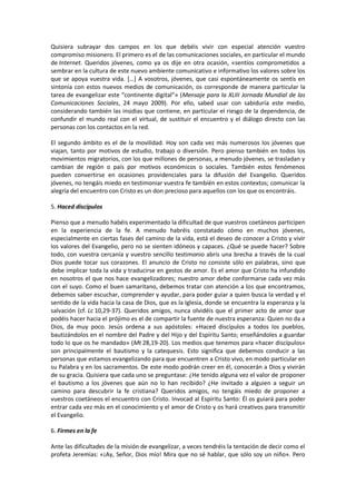 Quisiera subrayar dos campos en los que debéis vivir con especial atención vuestro
compromiso misionero. El primero es el de las comunicaciones sociales, en particular el mundo
de Internet. Queridos jóvenes, como ya os dije en otra ocasión, «sentíos comprometidos a
sembrar en la cultura de este nuevo ambiente comunicativo e informativo los valores sobre los
que se apoya vuestra vida. […] A vosotros, jóvenes, que casi espontáneamente os sentís en
sintonía con estos nuevos medios de comunicación, os corresponde de manera particular la
tarea de evangelizar este “continente digital”» (Mensaje para la XLIII Jornada Mundial de las
Comunicaciones Sociales, 24 mayo 2009). Por ello, sabed usar con sabiduría este medio,
considerando también las insidias que contiene, en particular el riesgo de la dependencia, de
confundir el mundo real con el virtual, de sustituir el encuentro y el diálogo directo con las
personas con los contactos en la red.
El segundo ámbito es el de la movilidad. Hoy son cada vez más numerosos los jóvenes que
viajan, tanto por motivos de estudio, trabajo o diversión. Pero pienso también en todos los
movimientos migratorios, con los que millones de personas, a menudo jóvenes, se trasladan y
cambian de región o país por motivos económicos o sociales. También estos fenómenos
pueden convertirse en ocasiones providenciales para la difusión del Evangelio. Queridos
jóvenes, no tengáis miedo en testimoniar vuestra fe también en estos contextos; comunicar la
alegría del encuentro con Cristo es un don precioso para aquellos con los que os encontráis.
5. Haced discípulos
Pienso que a menudo habéis experimentado la dificultad de que vuestros coetáneos participen
en la experiencia de la fe. A menudo habréis constatado cómo en muchos jóvenes,
especialmente en ciertas fases del camino de la vida, está el deseo de conocer a Cristo y vivir
los valores del Evangelio, pero no se sienten idóneos y capaces. ¿Qué se puede hacer? Sobre
todo, con vuestra cercanía y vuestro sencillo testimonio abrís una brecha a través de la cual
Dios puede tocar sus corazones. El anuncio de Cristo no consiste sólo en palabras, sino que
debe implicar toda la vida y traducirse en gestos de amor. Es el amor que Cristo ha infundido
en nosotros el que nos hace evangelizadores; nuestro amor debe conformarse cada vez más
con el suyo. Como el buen samaritano, debemos tratar con atención a los que encontramos,
debemos saber escuchar, comprender y ayudar, para poder guiar a quien busca la verdad y el
sentido de la vida hacia la casa de Dios, que es la Iglesia, donde se encuentra la esperanza y la
salvación (cf. Lc 10,29-37). Queridos amigos, nunca olvidéis que el primer acto de amor que
podéis hacer hacia el prójimo es el de compartir la fuente de nuestra esperanza: Quien no da a
Dios, da muy poco. Jesús ordena a sus apóstoles: «Haced discípulos a todos los pueblos,
bautizándolos en el nombre del Padre y del Hijo y del Espíritu Santo; enseñándoles a guardar
todo lo que os he mandado» (Mt 28,19-20). Los medios que tenemos para «hacer discípulos»
son principalmente el bautismo y la catequesis. Esto significa que debemos conducir a las
personas que estamos evangelizando para que encuentren a Cristo vivo, en modo particular en
su Palabra y en los sacramentos. De este modo podrán creer en él, conocerán a Dios y vivirán
de su gracia. Quisiera que cada uno se preguntase: ¿He tenido alguna vez el valor de proponer
el bautismo a los jóvenes que aún no lo han recibido? ¿He invitado a alguien a seguir un
camino para descubrir la fe cristiana? Queridos amigos, no tengáis miedo de proponer a
vuestros coetáneos el encuentro con Cristo. Invocad al Espíritu Santo: Él os guiará para poder
entrar cada vez más en el conocimiento y el amor de Cristo y os hará creativos para transmitir
el Evangelio.
6. Firmes en la fe
Ante las dificultades de la misión de evangelizar, a veces tendréis la tentación de decir como el
profeta Jeremías: «¡Ay, Señor, Dios mío! Mira que no sé hablar, que sólo soy un niño». Pero
 