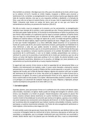 Dios también os contesta: «No digas que eres niño, pues irás adonde yo te envíe y dirás lo que
yo te ordene» (Jr 1,6-7). Cuando os sintáis ineptos, incapaces y débiles para anunciar y
testimoniar la fe, no temáis. La evangelización no es una iniciativa nuestra que dependa sobre
todo de nuestros talentos, sino que es una respuesta confiada y obediente a la llamada de
Dios, y por ello no se basa en nuestra fuerza, sino en la suya. Esto lo experimentó el apóstol
Pablo: «Llevamos este tesoro en vasijas de barro, para que se vea que una fuerza tan
extraordinaria es de Dios y no proviene de nosotros» (2Co 4,7).
Por ello os invito a que os arraiguéis en la oración y en los sacramentos. La evangelización
auténtica nace siempre de la oración y está sostenida por ella. Primero tenemos que hablar
con Dios para poder hablar de Dios. En la oración le encomendamos al Señor las personas a las
que hemos sido enviados y le suplicamos que les toque el corazón; pedimos al Espíritu Santo
que nos haga sus instrumentos para la salvación de ellos; pedimos a Cristo que ponga las
palabras en nuestros labios y nos haga ser signos de su amor. En modo más general, pedimos
por la misión de toda la Iglesia, según la petición explícita de Jesús: «Rogad, pues, al Señor de
la mies que mande trabajadores a su mies» (Mt 9,38). Sabed encontrar en la eucaristía la
fuente de vuestra vida de fe y de vuestro testimonio cristiano, participando con fidelidad en la
misa dominical y cada vez que podáis durante la semana. Acudid frecuentemente al
sacramento de la reconciliación, que es un encuentro precioso con la misericordia de Dios que
nos acoge, nos perdona y renueva nuestros corazones en la caridad. No dudéis en recibir el
sacramento de la confirmación, si aún no lo habéis recibido, preparándoos con esmero y
solicitud. Es, junto con la eucaristía, el sacramento de la misión por excelencia, que nos da la
fuerza y el amor del Espíritu Santo para profesar la fe sin miedo. Os aliento también a que
hagáis adoración eucarística; detenerse en la escucha y el diálogo con Jesús presente en el
sacramento es el punto de partida de un nuevo impulso misionero.
Si seguís por este camino, Cristo mismo os dará la capacidad de ser plenamente fieles a su
Palabra y de testimoniarlo con lealtad y valor. A veces seréis llamados a demostrar vuestra
perseverancia, en particular cuando la Palabra de Dios suscite oposición o cerrazón. En ciertas
regiones del mundo, por la falta de libertad religiosa, algunos de vosotros sufrís por no poder
dar testimonio de la propia fe en Cristo. Hay quien ya ha pagado con la vida el precio de su
pertenencia a la Iglesia. Os animo a que permanezcáis firmes en la fe, seguros de que Cristo
está a vuestro lado en esta prueba. Él os repite: «Bienaventurados vosotros cuando os insulten
y os persigan y os calumnien de cualquier modo por mi causa. Alegraos y regocijaos, porque
vuestra recompensa será grande en el cielo» (Mt 5,11-12).
7. Con toda la Iglesia
Queridos jóvenes, para permanecer firmes en la confesión de la fe cristiana allí donde habéis
sido enviados, necesitáis a la Iglesia. Nadie puede ser testigo del Evangelio en solitario. Jesús
envió a sus discípulos a la misión en grupos: «Haced discípulos» está puesto en plural. Por
tanto, nosotros siempre damos testimonio en cuanto miembros de la comunidad cristiana;
nuestra misión es fecundada por la comunión que vivimos en la Iglesia, y gracias a esa unidad y
ese amor recíproco nos reconocerán como discípulos de Cristo (cf. Jn 13,35). Doy gracias a Dios
por la preciosa obra de evangelización que realizan nuestras comunidades cristianas, nuestras
parroquias y nuestros movimientos eclesiales. Los frutos de esta evangelización pertenecen a
toda la Iglesia: «Uno siembra y otro siega» (Jn 4,37).
En este sentido, quiero dar gracias por el gran don de los misioneros, que dedican toda su vida
a anunciar el Evangelio hasta los confines de la tierra. Asimismo, doy gracias al Señor por los
sacerdotes y consagrados, que se entregan totalmente para que Jesucristo sea anunciado y
amado. Deseo alentar aquí a los jóvenes que son llamados por Dios, a que se comprometan
 