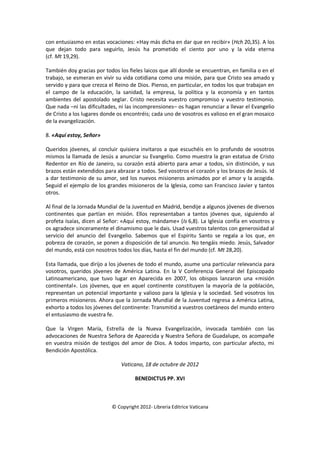 con entusiasmo en estas vocaciones: «Hay más dicha en dar que en recibir» (Hch 20,35). A los
que dejan todo para seguirlo, Jesús ha prometido el ciento por uno y la vida eterna
(cf. Mt 19,29).
También doy gracias por todos los fieles laicos que allí donde se encuentran, en familia o en el
trabajo, se esmeran en vivir su vida cotidiana como una misión, para que Cristo sea amado y
servido y para que crezca el Reino de Dios. Pienso, en particular, en todos los que trabajan en
el campo de la educación, la sanidad, la empresa, la política y la economía y en tantos
ambientes del apostolado seglar. Cristo necesita vuestro compromiso y vuestro testimonio.
Que nada –ni las dificultades, ni las incomprensiones– os hagan renunciar a llevar el Evangelio
de Cristo a los lugares donde os encontréis; cada uno de vosotros es valioso en el gran mosaico
de la evangelización.
8. «Aquí estoy, Señor»
Queridos jóvenes, al concluir quisiera invitaros a que escuchéis en lo profundo de vosotros
mismos la llamada de Jesús a anunciar su Evangelio. Como muestra la gran estatua de Cristo
Redentor en Río de Janeiro, su corazón está abierto para amar a todos, sin distinción, y sus
brazos están extendidos para abrazar a todos. Sed vosotros el corazón y los brazos de Jesús. Id
a dar testimonio de su amor, sed los nuevos misioneros animados por el amor y la acogida.
Seguid el ejemplo de los grandes misioneros de la Iglesia, como san Francisco Javier y tantos
otros.
Al final de la Jornada Mundial de la Juventud en Madrid, bendije a algunos jóvenes de diversos
continentes que partían en misión. Ellos representaban a tantos jóvenes que, siguiendo al
profeta Isaías, dicen al Señor: «Aquí estoy, mándame» (Is 6,8). La Iglesia confía en vosotros y
os agradece sinceramente el dinamismo que le dais. Usad vuestros talentos con generosidad al
servicio del anuncio del Evangelio. Sabemos que el Espíritu Santo se regala a los que, en
pobreza de corazón, se ponen a disposición de tal anuncio. No tengáis miedo. Jesús, Salvador
del mundo, está con nosotros todos los días, hasta el fin del mundo (cf. Mt 28,20).
Esta llamada, que dirijo a los jóvenes de todo el mundo, asume una particular relevancia para
vosotros, queridos jóvenes de América Latina. En la V Conferencia General del Episcopado
Latinoamericano, que tuvo lugar en Aparecida en 2007, los obispos lanzaron una «misión
continental». Los jóvenes, que en aquel continente constituyen la mayoría de la población,
representan un potencial importante y valioso para la Iglesia y la sociedad. Sed vosotros los
primeros misioneros. Ahora que la Jornada Mundial de la Juventud regresa a América Latina,
exhorto a todos los jóvenes del continente: Transmitid a vuestros coetáneos del mundo entero
el entusiasmo de vuestra fe.
Que la Virgen María, Estrella de la Nueva Evangelización, invocada también con las
advocaciones de Nuestra Señora de Aparecida y Nuestra Señora de Guadalupe, os acompañe
en vuestra misión de testigos del amor de Dios. A todos imparto, con particular afecto, mi
Bendición Apostólica.
Vaticano, 18 de octubre de 2012
BENEDICTUS PP. XVI
© Copyright 2012- Libreria Editrice Vaticana
 