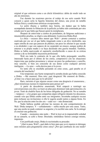 22
original al que estiraron como a un chicle kilométrico: debía de rendir todo un
año de emisiones.
Fue durante las reuniones previas al rodaje de esa serie cuando Wali
conoció a quien sería la figurita femenina del elenco, una joven de notable
belleza física y condiciones artísticas excepcionales.
La actriz (buena y también muy bonita, sin dudas) que lo había
acompañado durante la filmación de la película ya había sido contratada por otro
estudio por lo que hubo que buscar quien la reemplazara.
Después de entrevistar a cientos de postulantes, de fatigosas audiciones e
innumerables pruebas, se eligió a una debutante: la preciosa Dinka Rod.
La chica —escasos años menor que Wali— pronto comenzó a sentirse
cautivada por ese ser al que había imaginado como a un divo intolerable, una
super estrella de esas que parecen de plástico, tan poco les afectan lo que sucede
a su alrededor y que son capaces de no suspender un ensayo, aunque acaben de
enterrar a su propia madre o se haya declarado otra guerra mundial. También,
Dinka se había equivocado al suponerlo ensoberbecido a causa de su exitosa
carrera y de su formidable trayectoria profesional.
Wali era todo lo contrario de lo que ella había prejuzgado: sensible,
interesado hasta por el último de los extras, comprensivo con las situaciones
imprevistas que podían presentarse y atrasar un poco las grabaciones y sencillo,
muy sencillo, si bien era conciente de sus dones como cualquier persona
inteligente. —Lo amo —solía decirse para sí la joven.
En tanto ella se ensoñaba pensando en estas cosas, ¿qué pasaba en el
corazón del muchacho?
Una tempestad, una fuerte tempestad lo azotaba desde que había conocido
a Dinka. —Me enamoré, Dios mío; ¡qué desgracia! Me enamoré de Dinka...
¿Cómo voy a hacer para que no lo advierta?
Raro, rarísimo el que alguien encare como una desgracia el enamorarse...
¿Qué misteriosas razones lo impulsarían para pensar así?
A partir de descubrirse enamorado, Wali empezó a restringir sus
conversarciones con ella y se trazó un plan para disminuir toda aproximación a la
joven. Trató de eludirla fuera de las horas obligadas de grabación. No se sumaba
—tampoco— a los grupos que compartían algún refrigerio durante los descansos,
cuando veía que Dinka estaba entre sus integrantes. Inventaba cualquier excusa
para rechazar sus invitaciones si ella le sugería acudir juntos a alguna fiesta. En
fin, que la relación entre los dos era —cada vez— más distanciada.
Nadie hubiese podido adivinar las razones de este comportamiento de
Wali. Dinka tampoco. Y —calladamente— sufría mucho por esta causa. Tanto,
que una noche no pudo contener su angustia y le escribió una carta. Se la entregó
al concluir una grabación.
Cuando —momentos más tarde— Wali la leyó en la impenetrable soledad
de su camarín, se echó a llorar. Desolado; sintiéndose furioso consigo mismo,
impotente.
Con justificado enojo, Dinka le recriminaba su proceder.
“¿Qué te pasa, Wali?, ¿qué daño te hice para que ya ni siquiera te detengas
unos minutos para preguntarme cómo estoy? ¿Por qué cambiaste de este modo?
 