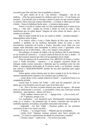 29
accesorios que ellos sólo han visto en grabados o museos.
—Es puro mérito de la tía —les informa —halagada— una de las
mellizas. —Ella fue quien preparó los disfraces para las tres... Es tan buena con
nosotras... Con decirles que se arriesgó a darnos el gusto sin que nuestros padres
se enteren. Ellos creen que estamos durmiento... La matan si saben que nos trajo
a bailar... Nunca lo habíamos hecho antes... y teníamos tantas ganas...
Franco y Lucién se sienten cada vez más sorprendidos por el relato de las
niñas y —más aún— cuando las invitan a bailar un rock de onda y ellas
manifiestan que no saben danzar "ninguno de estos ritmos de ahora... pero si
ustedes nos enseñan...''
Bajo la atenta mirada de la tía, los cuatro se hallan —instantes después—
balanceándose sobre la pista.
Y es cómico verlas a Leira y Valda Mujica de Hoz (que esos son los
nombres y apellidos de las mellizas) intentando imitar los pasos y otros
movimientos corporales de Lucién y Franco, ataviadas como están con esos
ropajes nada adecuados para acompañar la música tecno e ignorantes como
demuestran ser en el rubro bailes... ¡Ah, y con "jeques" como parejas!
Sin embargo, el encanto de ambas y de sus disfraces dan la nota brillante
en esa reunión de carnaval y —a escaso cuarto de hora de las once y media— el
jurado del concurso anuncia que ellas son las ganadores de la velada.
Entre los aplausos de la concurrencia y los ¡BRAVO! de Franco y Lucién,
Leira y Valda ascienden —entonces— a un pequeño escenario donde les
entregan sendas casetes musicales y diplomas que las acreditan como las más
bellas y originalmente disfrazadas de la primera noche y ya finalistas, siempre
que vuelvan a "BAR-BAR-OOOH" durante los tres días siguientes para seguir
compitiendo.
Faltan apenas veinte minutos para las doce cuando la tía de las chicas se
muestra repentinamente inquieta y les comunica que ya deben irse.
—¿Justo ahora, Leira, cuando empieza lo mejor? —le protesta Franco a su
compañerita de baile.
Lucién hace lo mismo con Valda: —¿Por qué tan temprano? ¿No me
dijiste que viven bastante cerca de aquí y que tu tía tiene auto?
—Sí... Pero a las doce en punto tenemos que estar de regreso... Mi mamá
toma un medicamento a esa hora... y acostumbra a darse una vuelta por nuestro
dormitorio... para taparnos... darnos otro beso y...
—Total, mañana venimos otra vez... —agrega Leira. —¿No es cierto, tía?
—Sí. Y apúrense, porque si no...
Los muchachos —con decepción pero absolutamente enamorisqueados
como ya se sienten— les proponen que, al menos, concerten una cita para el
mediodía siguiente, en la playa, así pueden estar juntos más tiempo.
—Imposible —les dice Valda. —Nuestros padres no nos permiten
acercarnos al mar si no vamos con ellos...
—Y bueno... —se resigna Franco. —Pídanles que las acompañen...
—¿Estás loco? Tampoco tenemos permiso para hacer amistad con
varones... ¿Y cómo les explicaríamos de dónde los conocemos a ustedes?
—¡Vamos, nenas! —repite la tía. —Ya se hizo muy tarde...
 