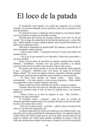 35
El loco de la patada
El muchachito entró agitado a la casilla que compartía con su abuela
Anselma. La encontró mateando con los recuerdos, como era su costumbre a esa
hora del atardecer.
El viento del invierno se colaba por entre el chaperío y las maderas rajadas
con las que habían levantado esa miserable vivienda.
Formaba parte del centenar de casuchas similares de la Villa “La fin del
mundo”. Era un lugar de asentamiento de multitud de personas que —como ellos
dos— habían llegado a la gran ciudad de Buenos Aires huyendo del hambre y la
pobreza de su lejana provincia.
¡Qué baja la temperatura de aquella tarde! Sin embargo, a pesar del frío el
chico transpiraba, estaba acalorado.
—¿Qué te pasa, Siripo? —le preguntó entonces la viejita, tras echarle una
mirada de reojo.
—¡Va a ver lo que encontré en los basurales! ¡Están bien conservados y
son de mi medida!
Siripo revolvió dentro de una bolsa de arpillera colmada hasta el borde.
Mientras —arrodillado— buscaba "eso" que quería mostrarle a la abuela,
cayeron al suelo trozos de cartón, restos de pan y frutas y latas vacías...
De repente, una sonrisa enorme en la cara del muchacho: había agarrado
lo que —enseguida— describió como “¡Un tesoro; un regalo de los Reyes
Magos, abuela!” Era un par de zapatos marrones, mocasines, bastante gastados
pero no tanto como para que no pudieran seguir usándose sin inconvenientes.
—Si hasta tiene enteritas las medias suelas... —decía Siripo,
entusiasmado— y los tacos apenas si están un poco desparejos... ¡Mire, abuela;
me quedan bien, como si siempre hubieran sido míos!
Siripo se quitó las rotosas zapatillas que calzaba y se puso los zapatos.
Contento, hasta hizo unos pasos de malambo que divirtieron a la anciana,
aunque no resonaran sobre el piso de tierra de aquella única y tan precaria
habitación.
—Bueno, bueno; ya es hora de preparar la cena —dijo Anselma—.
¿Pudiste traer algo comestible?
El muchacho colocó —entonces— sobre la mesa, los residuos de
alimentos que había logrado juntar en el vaciadero de basura al que iba casi todos
los días, como tantos otros vecinos.
—Hoy fue mi día de suerte —exclamó—. ¿Qué le parece esta porción de
torta? ¿Y este hueso de chiquizuela, eh?
La abuela inspeccionó las sobras de comida que otros habían tirado y que
para ellos eran la única posibilidad de alimentación diaria. Lavó algunas hojas de
verdura dentro del balde de agua que les servía de pileta; desechó parte de una
tajada de zapallo que estaba medio podrida, desmigajó los puntos verdes de
moho que atacaban unas rodajas de pan negro y dispuso en una olla lo que podía
 
