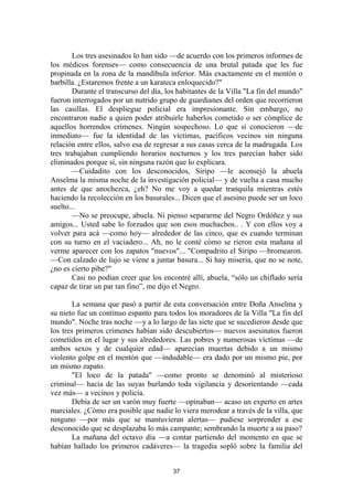 37
Los tres asesinados lo han sido —de acuerdo con los primeros informes de
los médicos forenses— como consecuencia de una brutal patada que les fue
propinada en la zona de la mandíbula inferior. Más exactamente en el mentón o
barbilla. ¿Estaremos frente a un karateca enloquecido?"
Durante el transcurso del día, los habitantes de la Villa "La fin del mundo"
fueron interrogados por un nutrido grupo de guardianes del orden que recorrieron
las casillas. El despliegue policial era impresionante. Sin embargo, no
encontraron nadie a quien poder atribuirle haberlos cometido o ser cómplice de
aquellos horrendos crímenes. Ningún sospechoso. Lo que sí conocieron —de
inmediato— fue la identidad de las víctimas, pacíficos vecinos sin ninguna
relación entre ellos, salvo esa de regresar a sus casas cerca de la madrugada. Los
tres trabajaban cumpliendo horarios nocturnos y los tres parecían haber sido
eliminados porque sí, sin ninguna razón que lo explicara.
—Cuidadito con los desconocidos, Siripo —le aconsejó la abuela
Anselma la misma noche de la investigación policial— y de vuelta a casa mucho
antes de que anochezca, ¿eh? No me voy a quedar tranquila mientras estés
haciendo la recolección en los basurales... Dicen que el asesino puede ser un loco
suelto...
—No se preocupe, abuela. Ni pienso separarme del Negro Ordóñez y sus
amigos... Usted sabe lo forzudos que son esos muchachos.. . Y con ellos voy a
volver para acá —como hoy— alrededor de las cinco, que es cuando terminan
con su turno en el vaciadero... Ah, no le conté cómo se rieron esta mañana al
verme aparecer con los zapatos "nuevos"... "Compadrito el Siripo —bromearon.
—Con calzado de lujo se viene a juntar basura... Si hay miseria, que no se note,
¿no es cierto pibe?"
Casi no podían creer que los encontré allí, abuela, “sólo un chiflado sería
capaz de tirar un par tan fino”, me dijo el Negro.
La semana que pasó a partir de esta conversación entre Doña Anselma y
su nieto fue un continuo espanto para todos los moradores de la Villa "La fin del
mundo". Noche tras noche —y a lo largo de las siete que se sucedieron desde que
los tres primeros crímenes habían sido descubiertos— nuevos asesinatos fueron
cometidos en el lugar y sus alrededores. Las pobres y numerosas víctimas —de
ambos sexos y de cualquier edad— aparecían muertas debido a un mismo
violento golpe en el mentón que —indudable— era dado por un mismo pie, por
un mismo zapato.
"El loco de la patada'' —como pronto se denominó al misterioso
criminal— hacía de las suyas burlando toda vigilancia y desorientando —cada
vez más— a vecinos y policía.
Debía de ser un varón muy fuerte —opinaban— acaso un experto en artes
marciales. ¿Cómo era posible que nadie lo viera merodear a través de la villa, que
ninguno —por más que se mantuvieran alertas— pudiese sorprender a ese
desconocido que se desplazaba lo más campante; sembrando la muerte a su paso?
La mañana del octavo día —a contar partiendo del momento en que se
habían hallado los primeros cadáveres— la tragedia sopló sobre la familia del
 