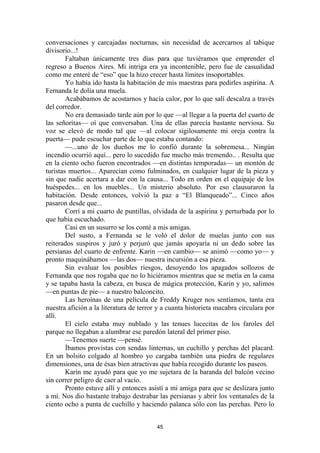 45
conversaciones y carcajadas nocturnas, sin necesidad de acercarnos al tabique
divisorio...!
Faltaban únicamente tres días para que tuviéramos que emprender el
regreso a Buenos Aires. Mi intriga era ya incontenible, pero fue de casualidad
como me enteré de “eso” que la hizo crecer hasta límites insoportables.
Yo había ido hasta la habitación de mis maestras para pedirles aspirina. A
Fernanda le dolía una muela.
Acabábamos de acostarnos y hacía calor, por lo que salí descalza a través
del corredor.
No era demasiado tarde aún por lo que —al llegar a la puerta del cuarto de
las señoritas— oí que conversaban. Una de ellas parecía bastante nerviosa. Su
voz se elevó de modo tal que —al colocar sigilosamente mi oreja contra la
puerta— pude escuchar parte de lo que estaba contando:
—...uno de los dueños me lo confió durante la sobremesa... Ningún
incendio ocurrió aquí... pero lo sucedido fue mucho más tremendo.. . Resulta que
en la ciento ocho fueron encontrados —en distintas temporadas— un montón de
turistas muertos... Aparecían como fulminados, en cualquier lugar de la pieza y
sin que nadie acertara a dar con la causa... Todo en orden en el equipaje de los
huéspedes... en los muebles... Un misterio absoluto. Por eso clausuraron la
habitación. Desde entonces, volvió la paz a “El Blanqueado”... Cinco años
pasaron desde que...
Corrí a mi cuarto de puntillas, olvidada de la aspirina y perturbada por lo
que había escuchado.
Casi en un susurro se los conté a mis amigas.
Del susto, a Fernanda se le voló el dolor de muelas junto con sus
reiterados suspiros y juró y perjuró que jamás apoyaría ni un dedo sobre las
persianas del cuarto de enfrente. Karin —en cambio— se animó —como yo— y
pronto maquinábamos —las dos— nuestra incursión a esa pieza.
Sin evaluar los posibles riesgos, desoyendo los apagados sollozos de
Fernanda que nos rogaba que no lo hiciéramos mientras que se metía en la cama
y se tapaba hasta la cabeza, en busca de mágica protección, Karin y yo, salimos
—en puntas de pie— a nuestro balconcito.
Las heroínas de una película de Freddy Kruger nos sentíamos, tanta era
nuestra afición a la literatura de terror y a cuanta historieta macabra circulara por
allí.
El cielo estaba muy nublado y las tenues lucecitas de los faroles del
parque no llegaban a alumbrar ese paredón lateral del primer piso.
—Tenemos suerte —pensé.
Íbamos provistas con sendas linternas, un cuchillo y perchas del placard.
En un bolsito colgado al hombro yo cargaba también una piedra de regulares
dimensiones, una de ésas bien atractivas que había recogido durante los paseos.
Karin me ayudó para que yo me sujetara de la baranda del balcón vecino
sin correr peligro de caer al vacío.
Pronto estuve allí y entonces asistí a mi amiga para que se deslizara junto
a mí. Nos dio bastante trabajo destrabar las persianas y abrir los ventanales de la
ciento ocho a punta de cuchillo y haciendo palanca sólo con las perchas. Pero lo
 
