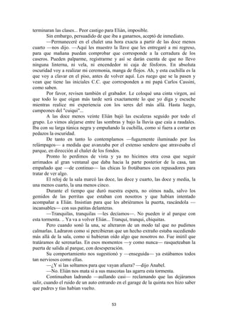 53
terminaran las clases... Peor castigo para Elián, imposible.
Sin embargo, persuadido de que iba a ganarnos, aceptó de inmediato.
—Permaneceré en el chalet una hora exacta a partir de las doce menos
cuarto —nos dijo. —Aquí les muestro la llave que les entregaré a mi regreso,
para que mañana puedan comprobar que corresponde a la cerradura de los
caseros. Pueden palparme, registrarme y así se darán cuenta de que no llevo
ninguna linterna, ni vela, ni encendedor ni caja de fósforos. En absoluta
oscuridad voy a realizar mi ceremonia, manga de flojos. Ah, y esta cuchilla es la
que voy a clavar en el piso, antes de volver aquí. Les ruego que se la pasen y
vean que tiene las iniciales C.C. que corresponden a mi papá Carlos Cassini,
como saben.
Por favor, revisen también el grabador. Le coloqué una cinta virgen, así
que todo lo que oigan más tarde será exactamente lo que yo diga y escuche
mientras realice mi experiencia con los seres del más allá. Hasta luego,
campeones del "cuiqui"...
A las doce menos veinte Elián bajó las escaleras seguido por todo el
grupo. Lo vimos alejarse entre las sombras y bajo la lluvia que caía a raudales.
Iba con su larga túnica negra y empuñando la cuchilla, como si fuera a cortar en
pedazos la oscuridad.
De tanto en tanto lo contemplamos —fugazmente iluminado por los
relámpagos— a medida que avanzaba por el extenso sendero que atravesaba el
parque, en dirección al chalet de los fondos.
Pronto lo perdimos de vista y ya no hicimos otra cosa que seguir
arrimados al gran ventanal que daba hacia la parte posterior de la casa, tan
empañado que —de continuo— las chicas lo frotábamos con repasadores para
tratar de ver algo.
El reloj de la sala marcó las doce, las doce y cuarto, las doce y media, la
una menos cuarto, la una menos cinco.
Durante el tiempo que duró nuestra espera, no oímos nada, salvo los
gemidos de las perritas que estaban con nosotros y que habían intentado
acompañar a Elián. Insistían para que les abriéramos la puerta, rascándola —
incansables— con sus patitas delanteras.
—Tranquilas, tranquilas —les decíamos—. No pueden ir al parque con
esta tormenta. .. Ya va a volver Elián... Tranqui, tranqui, chiquitas.
Pero cuando sonó la una, se alteraron de un modo tal que no pudimos
calmarlas. Ladraron como si percibieran que un hecho extraño estaba sucediendo
más allá de la sala, como si hubieran oído algo que nosotros no. Fue inútil que
tratáramos de serenarlas. En esos momentos —y como nunca— rasqueteaban la
puerta de salida al parque, con desesperación.
Su comportamiento nos sugestionó y —enseguida— ya estábamos todos
tan nerviosos como ellas.
—¿Y si las soltamos para que vayan afuera? —dijo Anabel.
—No. Elián nos mata si a sus mascotas las agarra esta tormenta.
Continuaban ladrando —aullando casi— reclamando que las dejáramos
salir, cuando el ruido de un auto entrando en el garage de la quinta nos hizo saber
que padres y tías habían vuelto.
 
