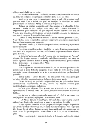 64
el lugar; desde bebé que no venía...
—¡Nosotros te llevamos! ¡Arriba de una vez! —exclamaron los hermanos
de Alita, tan contentos con el nuevo compañero como todos los otros.
Yanis no se hizo rogar y —encantado— subió al sulky. Se acomodó en el
pescante, entre Yara y Belina y se quitó los anteojos. De inmediato, se volvió
para estrechar las manos de Alita y el resto de la chiquilinada.
Todavía se estaban saludando, entre las sonrisas y la algarabía de los
menores, cuando las tres amigas —sin sospecharlo, claro— acababan de
experimentar igual sensación: un gran impacto emotivo debido a los ojos de
Yanis... a su simpatía... al interés que les había suscitado conocer a ese galancito,
que parecía escapado de una película romántica...
Cuando el sulky reanudó la marcha, la sólida amistad que unía a Alita,
Yara y Belina había comenzado a agrietarse imperceptiblemente (sin que ninguna
lo sospechara tampoco, por supuesto).
¡Qué mala suerte! ¡Las tres atraídas por el mismo muchacho y a partir del
mismo momento!
En extraña coincidencia, fue —también— a partir de ese mismo momento
que Yanis hizo su provisoria elección: —De las tres — pensaba— la que más me
gusta es Alita...
Y decimos "provisoria elección" porque sólo se transformó en "segura"
algunos días después, cuando el muchacho ya había frecuentado a casi todas las
chicas lugareñas de más o menos su edad y estaba convencido de que su corazón
latía —únicamente— al compás del de Alita.
Se lo confesó.
Ella —a pesar de su carácter introvertido, de ser bastante pudorosa— lo
escuchó con el alma de fiesta, aunque no le dijo nada. De todos modos, no era
necesario: en sus miradas podía leerse los hermosos sentimientos que la unían al
porteñito.
Yara y Belina —verdes de celos— no conseguían evitar su disgusto, por
no haber sido ellas las conquistadoras de las preferencias de Yanis.
Poco a poco —y sin que Alita comprendiera bien por qué—ambas fueron
distanciándose afectivamente de ella, aunque no perdían ocasión para
mortificarla con comentarios maliciosos.
—Ese regresa a Buenos Aires y nunca más se acuerda de tu cara, tonta...
Ignoramos qué te atrae de Yanis... La verdad, nosotras no le daríamos ni cinco de
bolilla...
—¿Así que te estás tragando todas sus mentiras? ¡Qué se va a casar con
una pajuerana ese porteño engrupido!... Fanfarronea, nena.
—¿A Atenas de luna de miel? ¡Qué bárbaro! ¡Si no vas volverle a ver el
pelo no bien finalicen las vacaciones; te juego lo que quieras, dormida!
Ja, qué ingenua esta niña, se cree que porque le regaló una pila de postales
de Grecia y ese bolso lanudo de allá, ya tiene el pasaje asegurado para viajar con
él... dentro de mil años... Porque no serás taaan caída del catre como para no
darte cuenta de que no pueden casarse ahora, a los doce y trece como tienen,
¿no?
Alita —compungida— apenas si atinaba a defenderse del injusto ataque
 