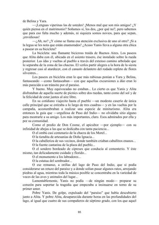 65
de Belina y Yara.
—¡Lenguas viperinas las de ustedes! ¡Menos mal que son mis amigas! ¿Y
quién piensa en el matrimonio? Soñamos sí, los dos, ¿por qué no?, pero sabemos
que para eso falta mucho y además, ni siquiera somos novios, para que sepan,
¡envidiosas!
—¿Ah, no? ¿Y cómo se llama esa atención exclusiva de uno al otro? ¡Si a
la legua se les nota que están enamorados! ¿Acaso Yanis lleva a alguna otra chica
a pasear en su bicicleta?
La bicicleta: una flamante bicicross traída de Buenos Aires. Los paseos
que Alita daba con él, ubicada en el asiento trasero, ése instalado sobre la rueda
posterior. Las idas y vueltas al pueblo a través del extenso camino arbolado que
lo separaba de la zona de las chacras. El verlos partir alegres a la hora de la siesta
y regresar casi al atardecer, con el canasto delantero del rodado repleto de flores
silvestres...
Los paseos en bicicleta eran lo que más rabiosas ponían a Yara y Belina,
fantaseando —como fantaseaban— con que aquellas excursiones a dúo eran lo
más parecido a un tránsito por el paraíso.
Y bueno. Muy equivocadas no estaban... Lo cierto es que Yanis y Alita
disfrutaban de aquella suerte de picnics sobre dos ruedas, tanto como del sol y de
la felicidad de estar juntos al aire libre.
En su cotidiano viajecito hasta el pueblo —un modesto caserío de única
calle principal que se estiraba a lo largo de tres cuadras— y en las vueltas por la
campaña, acostumbraban a realizar una especie de miniturismo. Alita era
entonces la guía que —orgullosa de Paso del Indio— no olvidaba sitio alguno
para mostrarle a su amigo. Los más importantes, claro. Esos admirados por ella y
por su comunidad.
Como el predio de Don Cosme, el apicultor —por ejemplo— con su
infinidad de abejas a las que se dedicaba con tanta paciencia...
O el ombú casi centenario de la chacra de los Morel...
O la tiendita de artesanías de Doña Ignacia...
O la caballeriza de sus vecinos, donde también criaban caballitos enanos...
O la fuente cantarina de la plaza del pueblo...
O el sendero bordeado de cipreses que conducía al cementerio. Y éste
mismo, tan delicadamente cuidado y florido...
O el monumento a los labradores...
O la estatua del sembrador...
O ese remanso, a orillas del lago de Paso del Indio, que sí podía
considerarse un retazo del paraíso y a donde solían pasar algunos ratos, arrojando
piedras al agua, mientras toda la música posible se concentraba en la variedad de
voces de las aves y animales del lugar...
Lamentablemente, Yanis no podía —de ningún modo— preparar su
corazón para soportar la tragedia que empezaba a insinuarse en torno de su
primer amor.
Pobre Yanis. De golpe, expulsado del “paraíso” que había descubierto
junto a Alita. Y pobre Alita, desaparecida durante horas en las profundidades del
lago, al igual que cuatro de sus compañeros de séptimo grado, con los que aquel
 