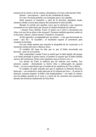 68
tomaron de la cintura y de las caderas, aferrándose a él como solía hacerlo Alita.
Intentó —nuevamente— partir de allí, temblando de miedo.
En vano. No podía pedalear con semejante peso a sus espaldas.
Soltó entonces el manubrio y saltó de la bicicleta, dejándola tirada,
mientras echaba a correr para alejarse del cementerio lo antes posible.
Durante la corrida oyó aquellas voces que lo aterraron y que siguieron
resonando en sus oídos hasta que alcanzó el sendero bordeado de cipreses.
—¡Somos Yara y Belina, Yanis! ¡Y jamás vas a volver a encontrarte con
Alita si no nos llevas ahora a dar un paseo! ¡Nosotras también queremos andar en
tu bicicleta! ¡Ahora! ¡Ahora mismo! ¡Yaaaniiis! ¡Yaaaniiis!
Al día siguiente y acompañado por sus primos —a los que horrorizado les
contó —por fin— lo sucedido— el muchacho regresó al cementerio para
recuperar la bicicleta.
Era una cálida mañana que marcaba la despedida de las vacaciones y el
inminente retorno del chico a Buenos Aires.
El cuidador del lugar les dijo que sí, que él había encontrado una
bicicleta... pero no en la puerta.
Muy sorprendido, cuando Yanis le mintió que la había dejado allí porque
se le había pinchado la goma trasera, el hombre le aseguró que la había hallado
adentro del cementerio, frente a dos sepulturas muy próximas entre sí.
Los primos de Yanis le pidieron que les indicara esas tumbas. Fue
entonces cuando —disimulando su horror ellos y sobrecogido de espanto
Yanis— los tres comprobaron que se trataba de las sepulturas de Yara y Belina.
El cuidador no pudo entender por qué le regalaron la flamante bicicross
hasta que —sin contárselo a nadie para que no lo tomaran por loco— él mismo la
destruyó, semanas después: la había visto desplazándose —sin nadie al volante,
con los pedales girando en el vacío y a través de los caminitos del cementerio,
durante una luminosa medianoche de luna llena.
 