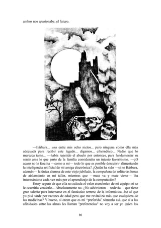 80
ambos nos apasionaba: el futuro.
—Bárbara... una entre mis ocho nietos... pero ninguna como ella más
adecuada para recibir este legado... digamos... cibernético... Nadie que lo
merezca tanto... —había repetido el abuelo por entonces, para fundamentar su
sentir ante lo que parte de la familia consideraba un injusto favoritismo. —¿O
acaso no le fascina —como a mí— todo lo que es posible descubrir alimentando
la inteligencia artificial de mi amiga electrónica? ¿Quién ha sido —si no Bárbara,
además— la única alumna de este viejo jubilado, la compañera de solitarias horas
de aislamiento en mi taller, mientras que —mate va y mate viene— iba
interesándose cada vez más por el aprendizaje de la computación?
Estoy seguro de que ella no calcula el valor económico de mi equipo; ni se
le ocurriría venderlo... Absolutamente no. ¿No advirtieron —todavía— que tiene
gran talento para internarse en el fantástico terreno de la informática, ése al que
yo pisé tarde por razones de edad pero que me revitalizó más que cualquiera de
las medicinas? Y bueno, si creen que es mi “preferida” tómenlo así, que si a las
afinidades entre las almas les llaman "preferencias" no voy a ser yo quien los
 
