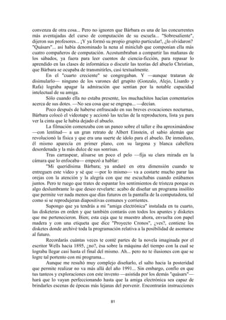 81
convenza de otra cosa... Pero no ignoren que Bárbara es una de las concurrentes
más aventajadas del curso de computación de su escuela... "Sobresaliente",
dijeron sus profesores... ¡Y ya formó su propio grupito particular!, ¿lo olvidaron?
"Quásars"... así había denominado la nena al miniclub que componían ella más
cuatro compañeros de computación. Acostumbraban a compartir las mañanas de
los sábados, ya fuera para leer cuentos de ciencia-ficción, para repasar lo
aprendido en las clases de informática o discutir las teorías del abuelo Christian,
que Bárbara se ocupaba de transmitirles, casi textualmente.
En el "cuarto creciente" se congregaban. Y —aunque trataran de
disimularlo— ninguno de los varones del grupito (Gonzalo, Alejo, Lisardo y
Rafa) lograba apagar la admiración que sentían por la notable capacidad
intelectual de su amiga.
Sólo cuando ella no estaba presente, los muchachitos hacían comentarios
acerca de sus dotes. —No sea cosa que se engrupa... —decían.
Poco después de haberse enfrascado en sus breves evocaciones nocturnas,
Bárbara colocó el videotape y accionó las teclas de la reproductora, lista ya para
ver la cinta que le había dejado el abuelo.
La filmación comenzaba con un paneo sobre el taller e iba aproximándose
—con lentitud— a un gran retrato de Albert Einstein, el sabio alemán que
revolucionó la física y que era una suerte de ídolo para el abuelo. De inmediato,
él mismo aparecía en primer plano, con su largona y blanca cabellera
desordenada y la más dulce de sus sonrisas.
Tras carraspear, alisarse un poco el pelo —fija su clara mirada en la
cámara que lo enfocaba— empezó a hablar:
"Mi queridísima Bárbara; ya andaré en otra dimensión cuando te
entreguen este video y sé que —por lo mismo— va a costarte mucho parar las
orejas con la atención y la alegría con que me escuchabas cuando estábamos
juntos. Pero te ruego que trates de espantar los sentimientos de tristeza porque es
algo deslumbrante lo que deseo revelarte: acabo de diseñar un programa insólito
que permite ver nada menos que días futuros en la pantalla de la computadora, tal
como si se reprodujeran diapositivas comunes y corrientes.
Supongo que ya tendrás a mi "amiga electrónica" instalada en tu cuarto,
las disketeras en orden y que también contarás con todos los apuntes y disketes
que me pertenecieron. Bien; esta caja que te muestro ahora, envuelta con papel
madera y con una etiqueta que dice "Proyecto Cronos", ¿ves?, contiene los
disketes donde archivé toda la programación relativa a la posibilidad de asomarse
al futuro.
Recordarás cuántas veces te conté partes de la novela imaginada por el
escritor Wells hacia 1895, ¿no?, ésa sobre la máquina del tiempo con la cual se
lograba llegar casi hasta el final del mismo. Ah... pero no te ilusiones con que se
logre tal portento con mi programa...
Aunque me resultó muy complejo diseñarlo, el salto hacia la posteridad
que permite realizar no va más allá del año 1991... Sin embargo, confío en que
tus tanteos y exploraciones con este invento —asistida por los demás "quásars"—
hará que lo vayan perfeccionando hasta que la amiga electrónica sea capaz de
brindarles escenas de épocas más lejanas del porvenir. Encontrarán instrucciones
 