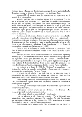 83
eligieron fechas y lugares sin discriminación, aunque la mayor curiosidad se las
despertaba conocer el futuro de ellos mismos y sus familiares, claro.
Indescriptible el asombro ante las escenas que se proyectaron en la
pantalla de la computadora.
Azorado, pudieron contemplar el nacimiento de la hermanita de Gonzalo,
que se aguardaba para febrero de 1991... El triunfo del equipo de fútbol escolar
del que Rafa era capitán y cuyo partido final estaba agendado para mayo... Un
paseo turístico por Roma, efectuado por los padres de Alejo y que habían
planeado para agosto... La construcción de una piscina en los fondos de la casa
de Bárbara, regalo que el papá les había prometido para octubre... El recital de
piano que Lisardo ofrecía en el teatro de la escuela, calculado para el fin de
curso, en diciembre...
También, se divirtieron muchísimo al contemplar a ciertas personalidades
nacionales y mundiales, sorprendidas en situaciones de las que —seguramente—
el periodismo no tendría ni noticias... Se preocuparon al enterarse de sucesos algo
desagradables que iban a ocurrir... y casi se quedan pasmados al verse ellos
cinco, en ese mismo cuarto —el sábado 21 de diciembre de 1991— frente a la
computadora, pulsando una fecha posterior: "1992".
Entonces —si se dedicaban a estudiar seriamente el proyecto— ¡hacia
fines de año estarían en condiciones de avanzar en sus fantásticos viajes a través
del tiempo!
Pero qué profunda fue su decepción cuando —al comunicarles a padres y
maestros que se hallaban trabajando con un invento tan sensacional y explicarles
los siguientes pasos que pensaban dar, los adultos —invariablemente—
concluyeron que se trataba de un juego de chicos, de un ingenioso videojuego sí,
pero producto de la mente afiebrada de un anciano que había entretenido sus
ocios de jubilado confundiéndose entre sus delirios como si fueran realidades.
No obstante, a lo largo de 1991, los “Quásars” se empeñaron —con
obstinación— en barajar todas las probabilidades a fin de conseguir —siquiera—
un leve perfeccionamiento del Proyecto Cronos.
Y ocurrió que el sábado 21 de diciembre de ese año —tal como la
computadora lo había previsto— los chicos ya estaban en condiciones de
formular las instrucciones necesarias para desplazarse hasta 1992.
Desde ese importantísimo adelanto hasta poder ubicar en la pantalla el año
1995, sólo mediaron algunos meses más de absoluta dedicación a la tarea en
común que los atrapaba.
Sin embargo, apenas ingresaron aquellos datos referentes a julio de 1995,
los abrumó el desaliento.
—Habremos cometido errores en los cálculos... —dijo Bárbara. —No
puede ser que en la pantalla no aparezca nada...
—¿No estará fallando la computadora? —opinó Alejo.
—A ver, déjenme a mí —intervino Lisardo. —Voy a introducir unas
instrucciones muy generales y precisas... Por ejemplo... ¡Ya está! Supongamos
que queremos trasladarnos al día 1 de enero de 1995... y contemplar el planeta
Tierra desde el espacio... como si fuéramos astronautas.
Gonzalo pulsó las teclas que hacían falta, al dictado de Rafa, que era el
 