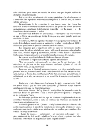 84
más cuidadoso para anotar por escrito los datos con que después debían de
alimentar a la computadora.
Entonces —tras unos instantes de tensa expectativa— la máquina empezó
a mostrarles una especie de astro desconocido junto a la familiar luna, el famoso
satélite terráqueo.
Desconfiando de la corrección de sus instrucciones, los chicos las
revisaron exhaustivamente hasta tener la certeza de que no se habían deslizado
equivocaciones. Ampliaron la información requerida —por las dudas— y —de
inmediato— insistieron con el tecleo.
Una sensación de horror los unió cuando —finalmente— se convencieron
de que la Tierra ya no estaba en donde debía, que era aquel extraño astro que
escoltaba a la luna.
Consternada, Bárbara reprodujo la orden de Alejo pero pulsó las teclas de
modo de trasladarse sucesivamente a septiembre, octubre y noviembre de 1994 e
indicó que aparecieran en pantalla distintas zonas del mundo.
Las imágenes que se registraron ante sus ojos los paralizaron: misiles
oscureciendo los cielos, ciudades en ruina, millones de cadáveres diseminados
aquí y allá, océanos negros y desbordados, lluvias —como ácidos— devorando
los bosques, hongos radioactivos arrasando todas las regiones del planeta...
De repente, aquellos titulares de diarios en diversos idiomas.
Contuvieron la respiración hasta que leyeron, en castellano:
"Los movimientos internacionales en favor de la paz lamentan —de
corazón— su fracaso en las negociaciones tendientes afirmar el cese de
hostilidades entre las superpotencias.
Lamentan que la ilimitada estupidez humana y su ciega ambición hayan
puesto a nuestro planeta al borde de un colosal estallido nuclear. De producirse,
será el fin de la Tierra. Los científicos pacifistas han anunciado que explotará en
miríadas de partículas para convertirse en un satélite de nuestro propio satélite,
la luna. "
Bárbara se echó a llorar entre los brazos de Alejo —su noviecito desde
tres meses atrás— que no sabía cómo consolarla. ¡Él también estaba aterrado
ante la perspectiva de ese futuro tan cercano!
Entretanto, Lisardo, Rafa y Gonzalo manipulaban la procesadora con la
intención de que les presentara —con la mayor proximidad posible— imágenes
de los restos de la Tierra.
Lo único que pudieron ver fue algo así como un conglomerado de rocas
desiertas y humeantes, como la suma de infinidad de retorcidos cascarones de
gigantescos animales muertos.
Cuando el grupito de los "Quásars" —muy conmocionados— informó a la
gente mayor acerca de la catástrofe planetaria que amenazaba a todos por igual,
nadie reaccionó dando crédito a sus palabras ni a las pruebas que —decían— les
ofrecía "la amiga electrónica".
—Juego de chicos... —sentenciaron —un ingenioso videojuego —sí—
pero producto de los delirios del viejo Herr Christian, el que ¿a quiénes sino a los
niños iba a seducir con sus disparatadas ideas, surgidas al azar?
 