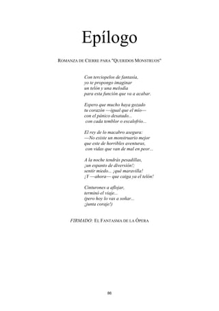 86
Epílogo
ROMANZA DE CIERRE PARA "QUERIDOS MONSTRUOS"
Con terciopelos de fantasía,
yo te propongo imaginar
un telón y una melodía
para esta función que va a acabar.
Espero que mucho haya gozado
tu corazón —igual que el mío—
con el pánico desatado...
con cada temblor o escalofrío...
El rey de lo macabro asegura:
—No existe un monstruario mejor
que este de horribles aventuras,
con vidas que van de mal en peor...
A la noche tendrás pesadillas,
¡un espanto de diversión!;
sentir miedo... ¡qué maravilla!
¡Y —ahora— que caiga ya el telón!
Cinturones a aflojar,
terminó el viaje...
(pero hoy lo vas a soñar...
¡junta coraje!)
FIRMADO: EL FANTASMA DE LA ÓPERA
 