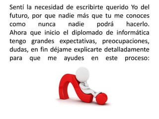 Sentí la necesidad de escribirte querido Yo del
futuro, por que nadie más que tu me conoces
como nunca nadie podrá hacerlo.
Ahora que inicio el diplomado de informática
tengo grandes expectativas, preocupaciones,
dudas, en fin déjame explicarte detalladamente
para que me ayudes en este proceso:
 