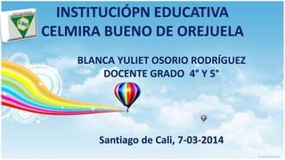 INSTITUCIÓPN EDUCATIVA
CELMIRA BUENO DE OREJUELA
BLANCA YULIET OSORIO RODRÍGUEZ
DOCENTE GRADO 4° Y 5°
Santiago de Cali, 7-03-2014
 