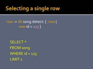 Selecting a single row
row := db song detect: [ :row |
row id = 123 ]
SELECT *
FROM song
WHERE id = 123
LIMIT 1
 