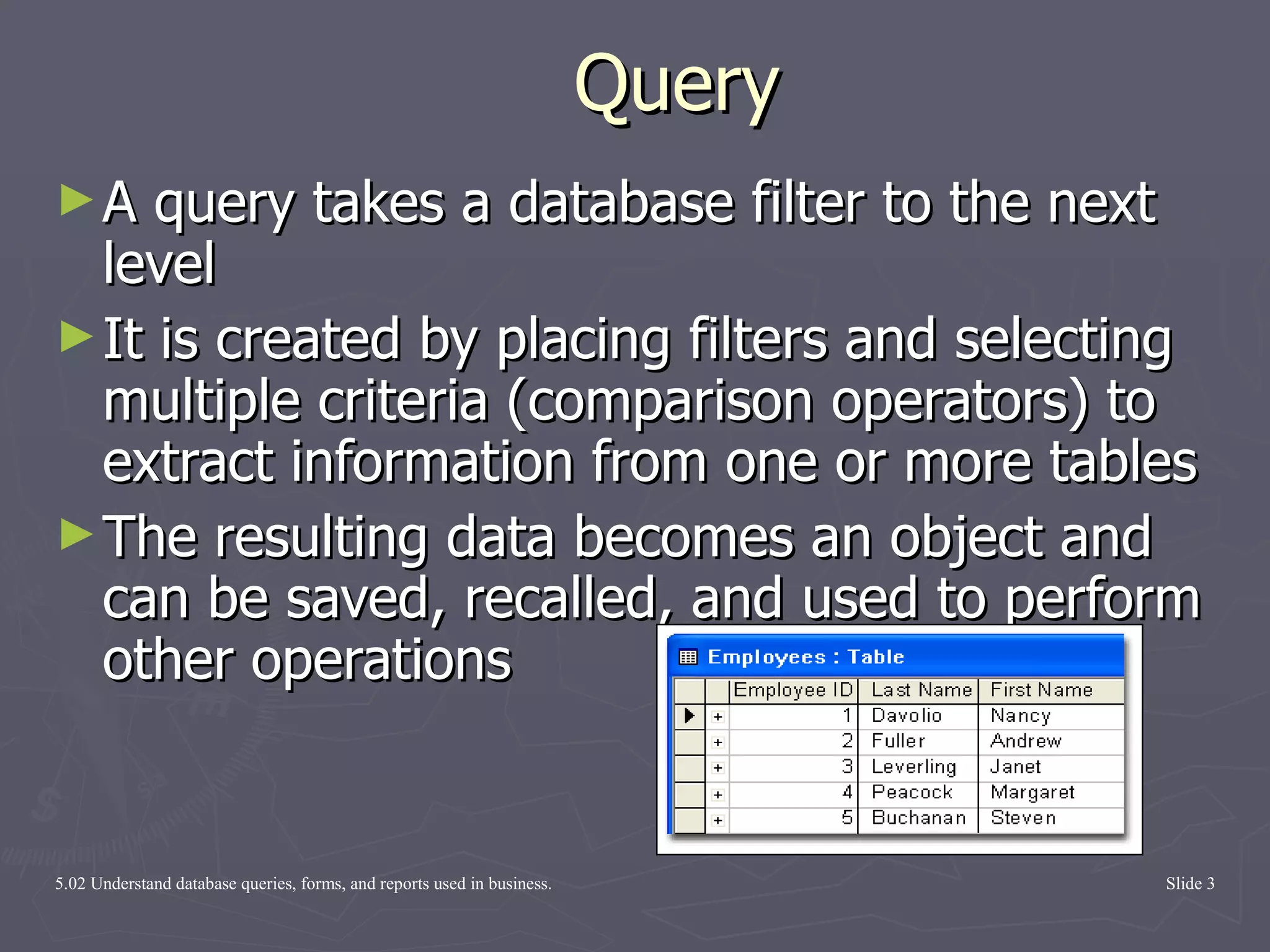 Query A query takes a database filter to the next level It is created by placing filters and selecting multiple criteria (comparison operators) to extract information from one or more tables  The resulting data becomes an object and can be saved, recalled, and used to perform other operations 