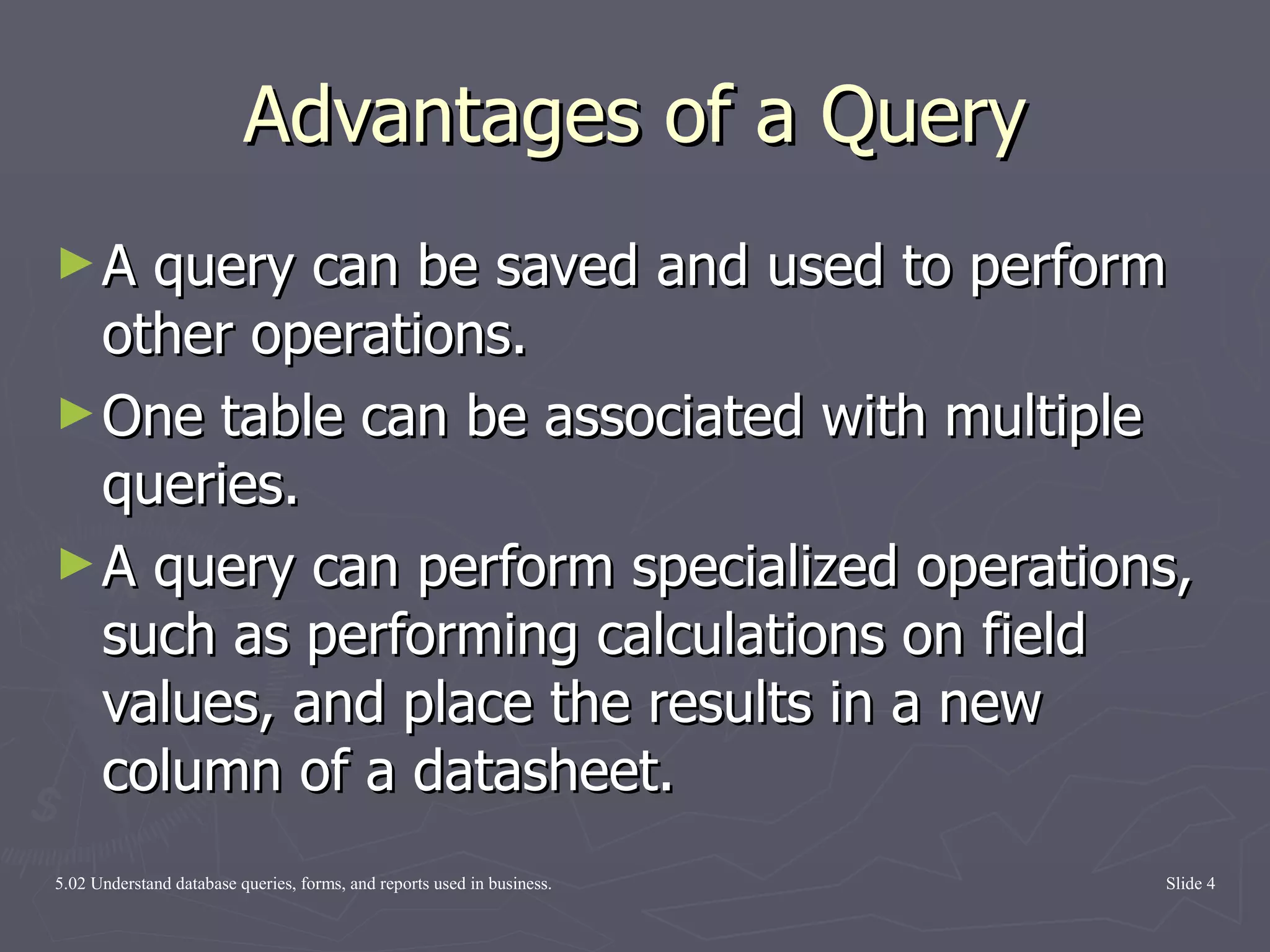 Advantages of a Query A query can be saved and used to perform other operations. One table can be associated with multiple queries. A query can perform specialized operations, such as performing calculations on field values, and place the results in a new column of a datasheet. 