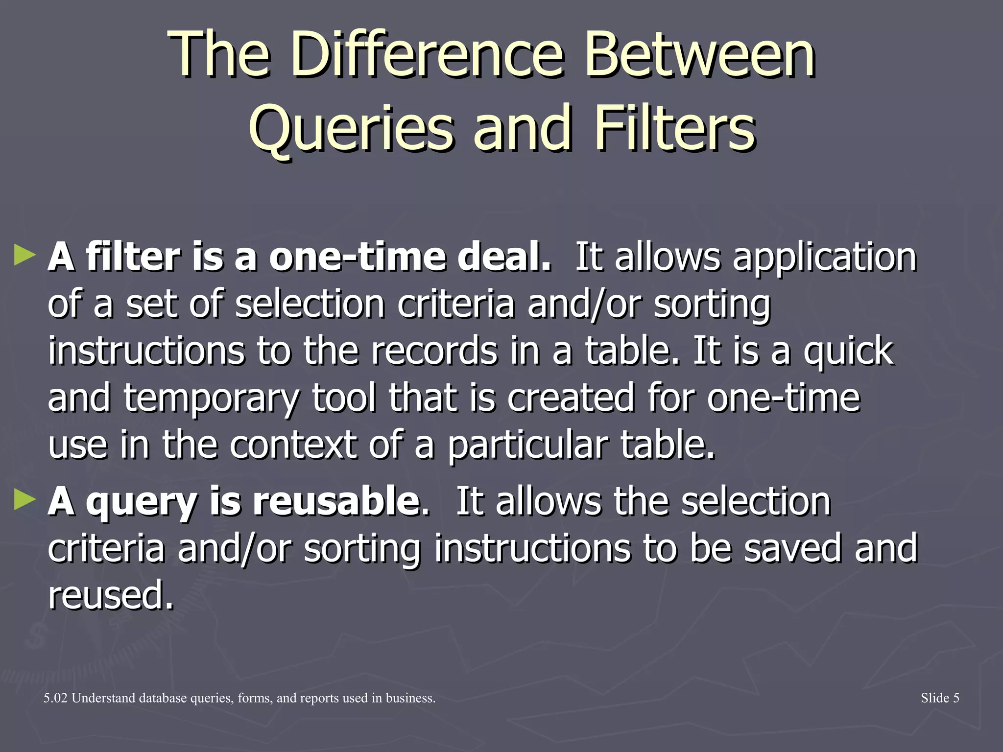 The Difference Between  Queries and Filters A filter is a one-time deal.  It allows application of a set of selection criteria and/or sorting instructions to the records in a table.   It is a quick and temporary tool that is created for one-time use in the context of a particular table.  A query is reusable .  It allows the selection criteria and/or sorting instructions to be saved and reused.  