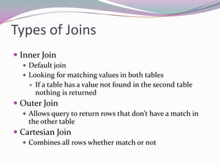 Types of JoinsInner JoinDefault joinLooking for matching values in both tablesIf a table has a value not found in the second table nothing is returnedOuter JoinAllows query to return rows that don’t have a match in the other tableCartesian JoinCombines all rows whether match or not
