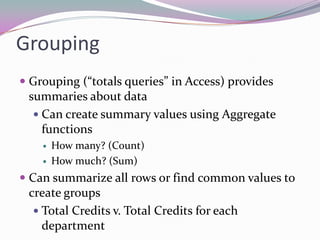 GroupingGrouping (“totals queries” in Access) provides summaries about dataCan create summary values using Aggregate functionsHow many? (Count)How much? (Sum)Can summarize all rows or find common values to create groupsTotal Credits v. Total Credits for each department