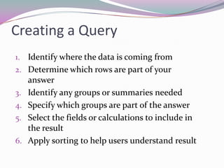 Creating a QueryIdentify where the data is coming fromDetermine which rows are part of your answerIdentify any groups or summaries neededSpecify which groups are part of the answerSelect the fields or calculations to include in the resultApply sorting to help users understand result