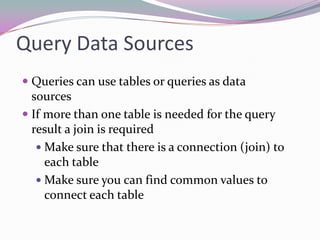 Query Data SourcesQueries can use tables or queries as data sourcesIf more than one table is needed for the query result a join is requiredMake sure that there is a connection (join) to each tableMake sure you can find common values to connect each table