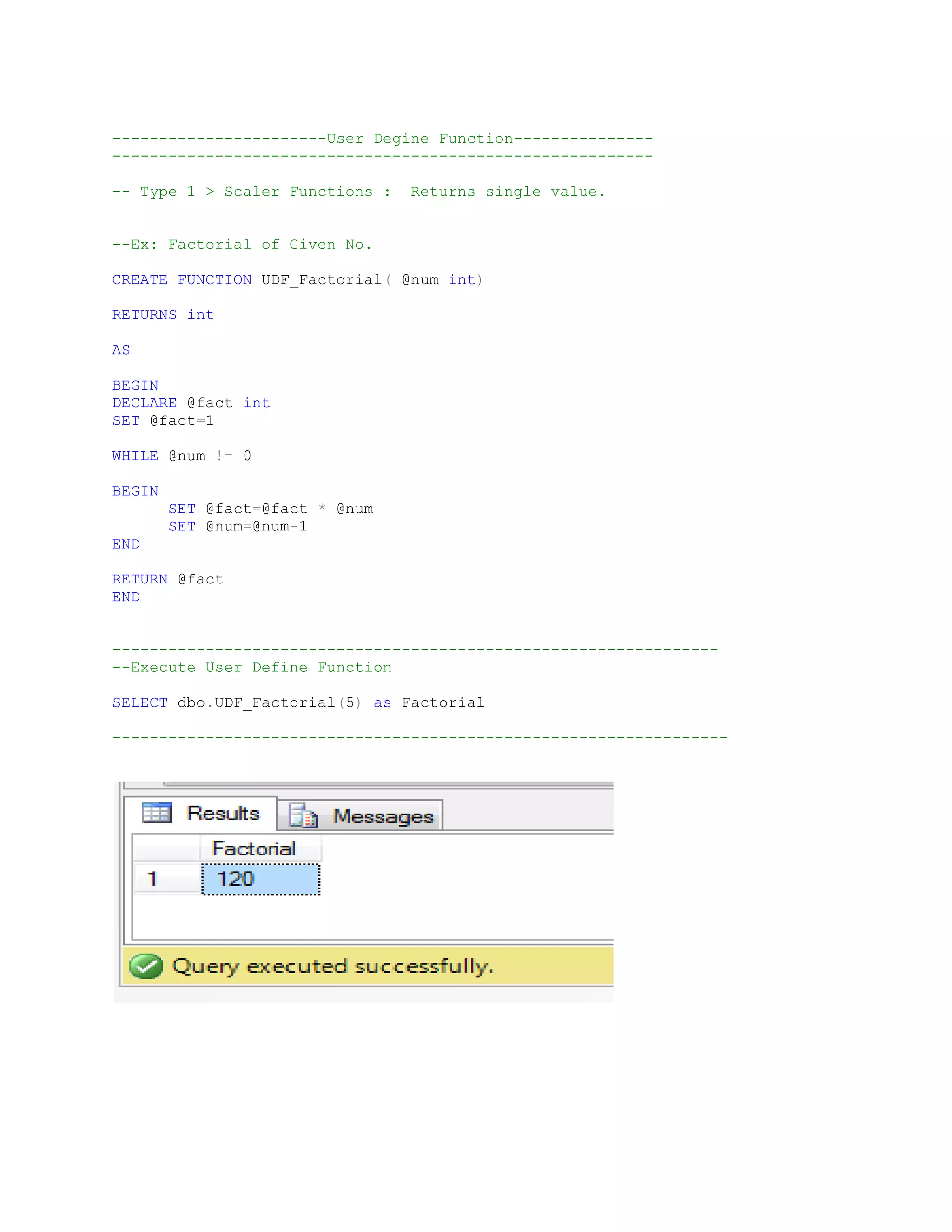 -----------------------User Degine Function--------------- ---------------------------------------------------------- -- Type 1 > Scaler Functions : Returns single value. --Ex: Factorial of Given No. CREATE FUNCTION UDF_Factorial( @num int) RETURNS int AS BEGIN DECLARE @fact int SET @fact=1 WHILE @num != 0 BEGIN SET @fact=@fact * @num SET @num=@num-1 END RETURN @fact END ----------------------------------------------------------------- --Execute User Define Function SELECT dbo.UDF_Factorial(5) as Factorial ------------------------------------------------------------------ 