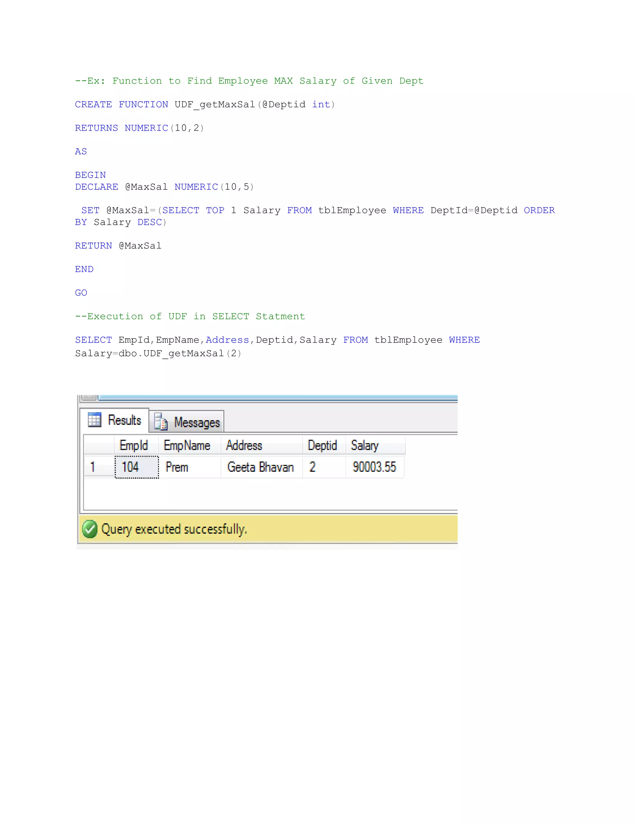 --Ex: Function to Find Employee MAX Salary of Given Dept CREATE FUNCTION UDF_getMaxSal(@Deptid int) RETURNS NUMERIC(10,2) AS BEGIN DECLARE @MaxSal NUMERIC(10,5) SET @MaxSal=(SELECT TOP 1 Salary FROM tblEmployee WHERE DeptId=@Deptid ORDER BY Salary DESC) RETURN @MaxSal END GO --Execution of UDF in SELECT Statment SELECT EmpId,EmpName,Address,Deptid,Salary FROM tblEmployee WHERE Salary=dbo.UDF_getMaxSal(2) 
