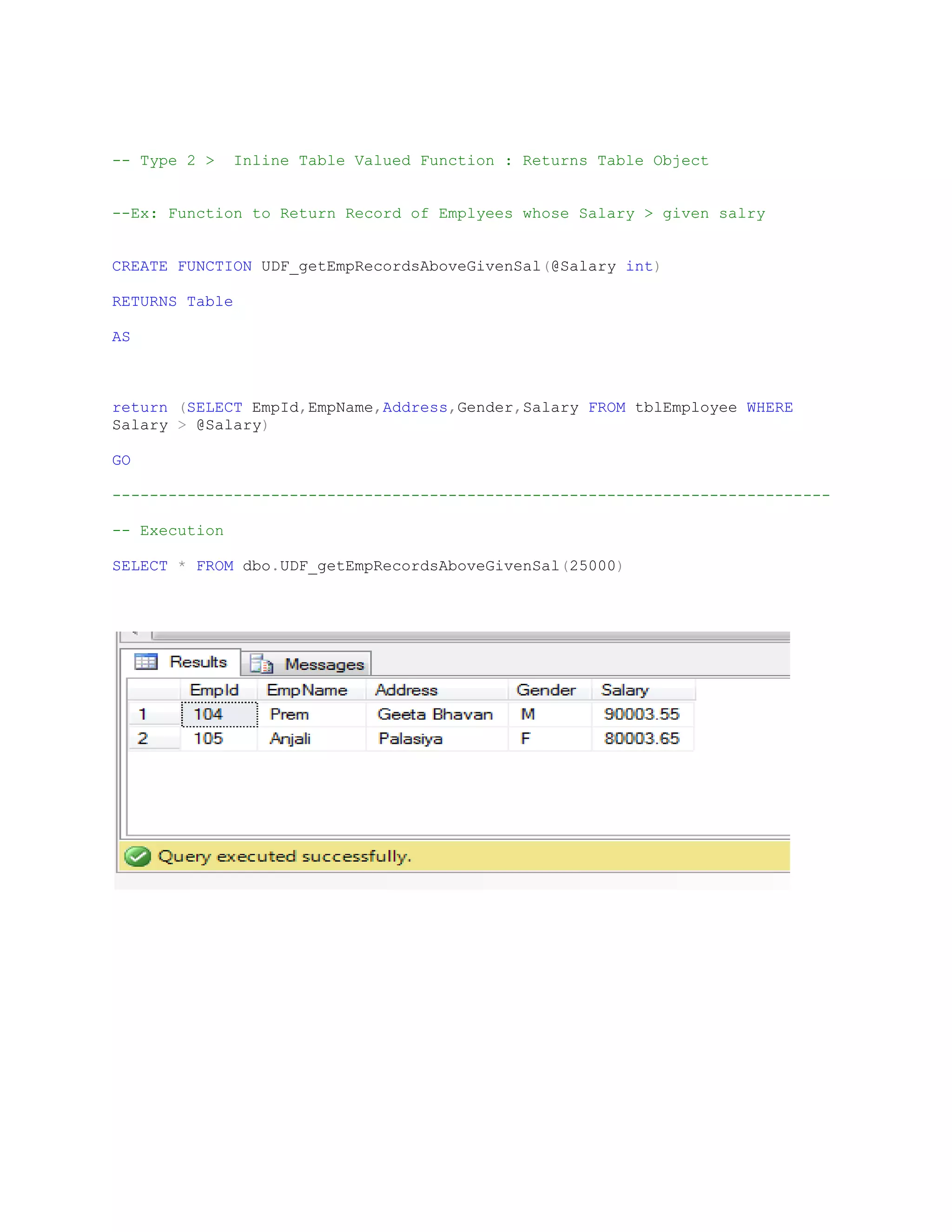 -- Type 2 > Inline Table Valued Function : Returns Table Object --Ex: Function to Return Record of Emplyees whose Salary > given salry CREATE FUNCTION UDF_getEmpRecordsAboveGivenSal(@Salary int) RETURNS Table AS return (SELECT EmpId,EmpName,Address,Gender,Salary FROM tblEmployee WHERE Salary > @Salary) GO ----------------------------------------------------------------------------- -- Execution SELECT * FROM dbo.UDF_getEmpRecordsAboveGivenSal(25000) 
