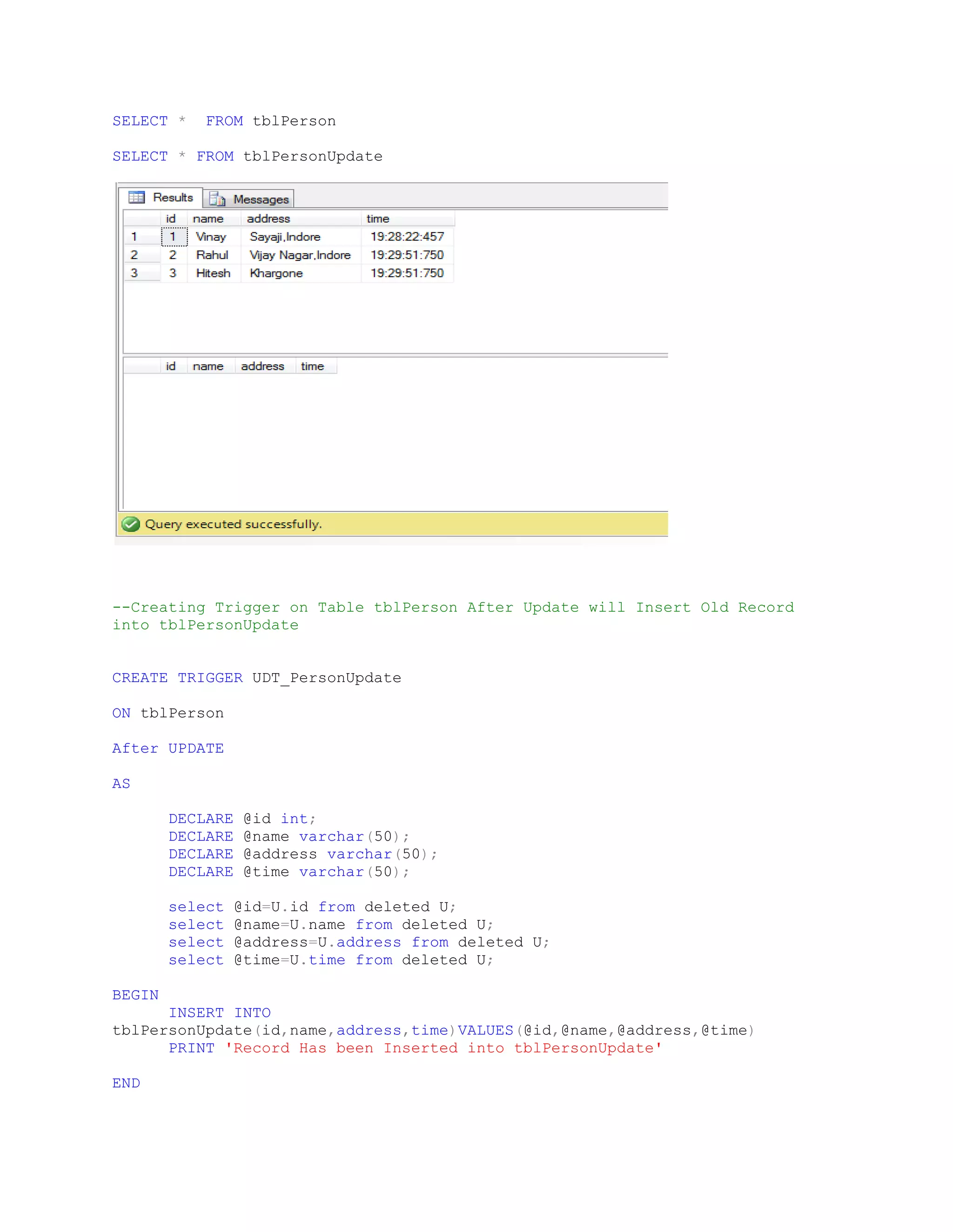 SELECT * FROM tblPerson SELECT * FROM tblPersonUpdate --Creating Trigger on Table tblPerson After Update will Insert Old Record into tblPersonUpdate CREATE TRIGGER UDT_PersonUpdate ON tblPerson After UPDATE AS DECLARE @id int; DECLARE @name varchar(50); DECLARE @address varchar(50); DECLARE @time varchar(50); select @id=U.id from deleted U; select @name=U.name from deleted U; select @address=U.address from deleted U; select @time=U.time from deleted U; BEGIN INSERT INTO tblPersonUpdate(id,name,address,time)VALUES(@id,@name,@address,@time) PRINT 'Record Has been Inserted into tblPersonUpdate' END 