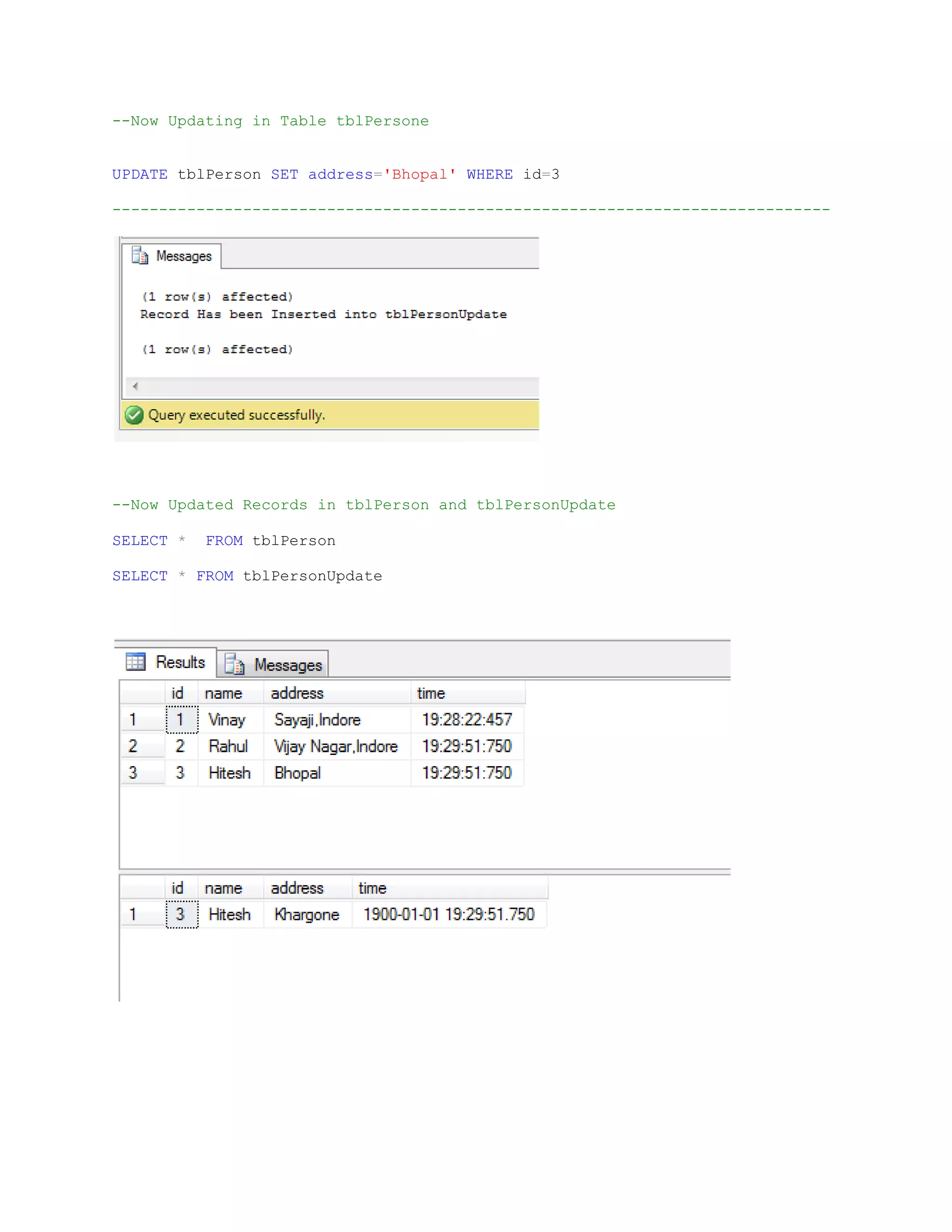--Now Updating in Table tblPersone UPDATE tblPerson SET address='Bhopal' WHERE id=3 ----------------------------------------------------------------------------- --Now Updated Records in tblPerson and tblPersonUpdate SELECT * FROM tblPerson SELECT * FROM tblPersonUpdate 