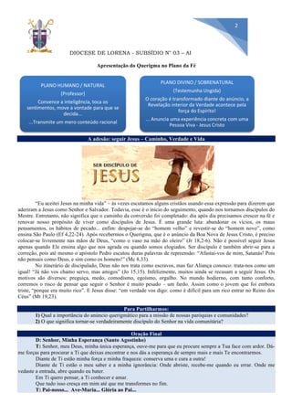 DIOCESE DE LORENA - SUBSÍDIO N° 03 – ABRIL/2019
2
Apresentação do Querigma no Plano da Fé
A adesão: seguir Jesus – Caminho, Verdade e Vida
“Eu aceitei Jesus na minha vida” – ás vezes escutamos alguns cristãos usando essa expressão para dizerem que
aderiram a Jesus como Senhor e Salvador. Todavia, esse é o início do seguimento, quando nos tornamos discípulos do
Mestre. Entretanto, não significa que o caminho da conversão foi completado: dia após dia precisamos crescer na fé e
renovar nosso propósito de viver como discípulos de Jesus. É uma grande luta: abandonar os vícios, os maus
pensamentos, os hábitos de pecado... enfim: despojar-se do “homem velho” e revestir-se do “homem novo”, como
ensina São Paulo (Ef 4,22-24). Após recebermos o Querigma, que é o anúncio da Boa Nova de Jesus Cristo, é preciso
colocar-se livremente nas mãos de Deus, “como o vaso na mão do oleiro” (Jr 18,2-6). Não é possível seguir Jesus
apenas quando Ele ensina algo que nos agrada ou quando somos elogiados. Ser discípulo é também abrir-se para a
correção, pois até mesmo o apóstolo Pedro escutou duras palavras de repreensão: “Afastai-vos de mim, Satanás! Pois
não pensais como Deus, e sim como os homens!” (Mc 8,33).
No itinerário de discipulado, Deus não nos trata como escravos, mas faz Aliança conosco: trata-nos como um
igual! “Já não vos chamo servo, mas amigos” (Jo 15,15). Infelizmente, muitos ainda se recusam a seguir Jesus. Os
motivos são diversos: preguiça, medo, comodismo, egoísmo, orgulho. No mundo hodierno, com tanto conforto,
corremos o risco de pensar que seguir o Senhor é muito pesado – um fardo. Assim como o jovem que foi embora
triste, “porque era muito rico”. E Jesus disse: “em verdade vos digo: como é difícil para um rico entrar no Reino dos
Céus” (Mt 19,23).
Para Partilharmos:
1) Qual a importância do anúncio querigmático para a missão de nossas paróquias e comunidades?
2) O que significa tornar-se verdadeiramente discípulo do Senhor na vida comunitária?
Oração Final
D: Senhor, Minha Esperança (Santo Agostinho)
T: Senhor, meu Deus, minha única esperança, ouve-me para que eu procure sempre a Tua face com ardor. Dá-
me forças para procurar a Ti que deixas encontrar e nos dás a esperança de sempre mais e mais Te encontrarmos.
Diante de Ti estão minha força e minha fraqueza: conserva uma e cura a outra!
Diante de Ti estão o meu saber e a minha ignorância: Onde abriste, recebe-me quando eu errar. Onde me
vedaste a entrada, abre quando eu bater.
Em Ti quero pensar, a Ti conhecer e amar.
Que tudo isso cresça em mim até que me transformes no fim.
T: Pai-nosso... Ave-Maria... Glória ao Pai...
PLANO HUMANO / NATURAL
(Professor)
Convence a inteligência, toca os
sentimentos, move a vontade para que se
decida...
...Transmite um mero conteúdo racional
PLANO DIVINO / SOBRENATURAL
(Testemunha Ungida)
O coração é transformado diante do anúncio, a
Revelação interior da Verdade acontece pela
força do Espírito!
... Anuncia uma experiência concreta com uma
Pessoa Viva - Jesus Cristo
 