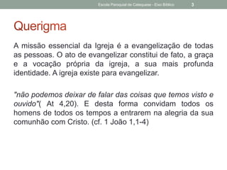 A missão essencial da Igreja é a evangelização de todas
as pessoas. O ato de evangelizar constitui de fato, a graça
e a vocação própria da igreja, a sua mais profunda
identidade. A igreja existe para evangelizar.
"não podemos deixar de falar das coisas que temos visto e
ouvido"( At 4,20). E desta forma convidam todos os
homens de todos os tempos a entrarem na alegria da sua
comunhão com Cristo. (cf. 1 João 1,1-4)
Escola Paroquial de Catequese - Eixo Bíblico 3
 