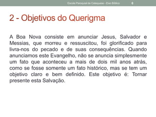 A Boa Nova consiste em anunciar Jesus, Salvador e
Messias, que morreu e ressuscitou, foi glorificado para
livra-nos do pecado e de suas consequências. Quando
anunciamos este Evangelho, não se anuncia simplesmente
um fato que aconteceu a mais de dois mil anos atrás,
como se fosse somente um fato histórico, mas se tem um
objetivo claro e bem definido. Este objetivo é: Tornar
presente esta Salvação.
Escola Paroquial de Catequese - Eixo Bíblico 6
 