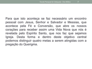 Para que isto aconteça se faz necessário um encontro
pessoal com Jesus, Senhor e Salvador e Messias, que
acontece pela Fé e Conversão, que abre os nossos
corações para receber assim uma Vida Nova que nós é
revelada pelo Espírito Santo, que nos faz que sejamos
Igreja. Desta forma e dentro deste objetivo central
podemos distinguir quatro metas a serem atingidas com a
pregação do Querigma.
Escola Paroquial de Catequese - Eixo Bíblico 7
 
