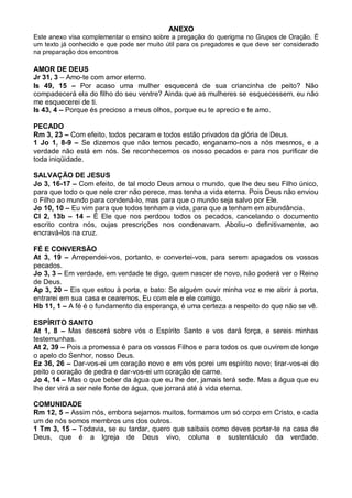 ANEXO
Este anexo visa complementar o ensino sobre a pregação do querigma no Grupos de Oração. É
um texto já conhecido e que pode ser muito útil para os pregadores e que deve ser considerado
na preparação dos encontros

AMOR DE DEUS
Jr 31, 3 – Amo-te com amor eterno.
Is 49, 15 – Por acaso uma mulher esquecerá de sua criancinha de peito? Não
compadecerá ela do filho do seu ventre? Ainda que as mulheres se esquecessem, eu não
me esquecerei de ti.
Is 43, 4 – Porque és precioso a meus olhos, porque eu te aprecio e te amo.

PECADO
Rm 3, 23 – Com efeito, todos pecaram e todos estão privados da glória de Deus.
1 Jo 1, 8-9 – Se dizemos que não temos pecado, enganamo-nos a nós mesmos, e a
verdade não está em nós. Se reconhecemos os nosso pecados e para nos purificar de
toda iniqüidade.

SALVAÇÃO DE JESUS
Jo 3, 16-17 – Com efeito, de tal modo Deus amou o mundo, que lhe deu seu Filho único,
para que todo o que nele crer não perece, mas tenha a vida eterna. Pois Deus não enviou
o Filho ao mundo para condená-lo, mas para que o mundo seja salvo por Ele.
Jo 10, 10 – Eu vim para que todos tenham a vida, para que a tenham em abundância.
Cl 2, 13b – 14 – É Ele que nos perdoou todos os pecados, cancelando o documento
escrito contra nós, cujas prescrições nos condenavam. Aboliu-o definitivamente, ao
encravá-los na cruz.

FÉ E CONVERSÃO
At 3, 19 – Arrependei-vos, portanto, e convertei-vos, para serem apagados os vossos
pecados.
Jo 3, 3 – Em verdade, em verdade te digo, quem nascer de novo, não poderá ver o Reino
de Deus.
Ap 3, 20 – Eis que estou à porta, e bato: Se alguém ouvir minha voz e me abrir à porta,
entrarei em sua casa e cearemos, Eu com ele e ele comigo.
Hb 11, 1 – A fé é o fundamento da esperança, é uma certeza a respeito do que não se vê.

ESPÍRITO SANTO
At 1, 8 – Mas descerá sobre vós o Espírito Santo e vos dará força, e sereis minhas
testemunhas.
At 2, 39 – Pois a promessa é para os vossos Filhos e para todos os que ouvirem de longe
o apelo do Senhor, nosso Deus.
Ez 36, 26 – Dar-vos-ei um coração novo e em vós porei um espírito novo; tirar-vos-ei do
peito o coração de pedra e dar-vos-ei um coração de carne.
Jo 4, 14 – Mas o que beber da água que eu lhe der, jamais terá sede. Mas a água que eu
lhe der virá a ser nele fonte de água, que jorrará até à vida eterna.

COMUNIDADE
Rm 12, 5 – Assim nós, embora sejamos muitos, formamos um só corpo em Cristo, e cada
um de nós somos membros uns dos outros.
1 Tm 3, 15 – Todavia, se eu tardar, quero que saibais como deves portar-te na casa de
Deus, que é a Igreja de Deus vivo, coluna e sustentáculo da verdade.
 
