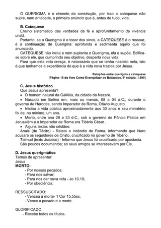O QUERIGMA é o cimento da construção, por isso a catequese não
supre, nem antecede, o primeiro anúncio que é, antes de tudo, vida.

   B. Catequese
   Ensino sistemático das verdades da fé e aprofundamento da vivência
cristã.
   Portanto, se o Querigma é o tocar dos sinos, a CATEQUESE é o ressoar,
é a continuação de Querigma: aprofunda e sedimenta aquilo que foi
anunciado.
   CATEQUESE não inclui e nem suplanta o Querigma, ela o supõe. Edifica-
se sobre ele, que cumprindo seu objetivo, desperta nova vida.
   Para que esta vida cresça, é necessário que se tenha nascido nela, isto
é,que tenhamos a experiência do que é a vida nova trazida por Jesus.

                                                Relações entre querigma e catequese
                   (Página 18 do livro Como Evangelizar os Batizados, 6ª edição, 1.990)

    C. Jesus histórico
    Que Jesus apresenta?
     O homem natural da Galiléia, da cidade da Nazaré.
     Nascido em Belém em, mais ou menos, 08 a 04 a.C., durante o
governo de Herodes, sendo Imperador de Roma, Otávio Augusto.
     Iniciou a vida pública aproximadamente aos 30 anos e seu ministério
foi de, no mínimo, um ano.
     Morto, entre ano 28 e 33 d.C., sob o governo de Pôncio Pilatos em
Jerusalém e o Imperador de Roma era Tibério César .
     Alguns textos não cristãos:
    Anais (de Tácito) - Relata o incêndio de Roma, informando que Nero
acusara os seguidores de Cristo, crucificado no governo de Tibério.
    Talmud (texto Judaico) - Informa que Jesus foi crucificado por apostasia.
    São poucos documentos; só seus amigos se interessavam por Ele.

D. Jesus querigmático
Temos de apresentar:
Jesus
MORTO:
     - Por nossos pecados;
     - Para nos salvar;
     - Para nos dar nova vida - Jo 10,10;
     - Por obediência.

RESSUSCITADO:
    - Venceu a morte- 1 Cor 15,55ss;
    - Vence o pecado e a morte.

GLORIFICADO:
   - Recebe todos os títulos.
 