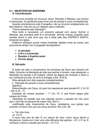 4.1 - OBJETIVOS DO QUERIGMA
   A. Considerações

   A boa nova consiste em anunciar Jesus, Salvador e Messias, que morreu
e ressuscitou, foi glorificado para livrar-nos do pecado e suas conseqüências.
   Quando proclamamos este Evangelho, não se anuncia simplesmente em
fato histórico, mas tem-se um objetivo claro e definido:
   “Tornar presente esta Salvação”!
   Para tanto é necessário um encontro pessoal com Jesus, Senhor e
Messias, que acontece pela fé e conversão, abrindo nossos corações para
receber assim a vida nova que nos é dada pelo Seu ESPÍRITO SANTO,
tornando-nos Igreja.
   Podemos distinguir quatro metas imediatas, ligadas umas às outras, que
procuramos atingir com a pregação Querigmática:

        A salvação
        A fé e a conversão
        Receber o Espírito santo
        Formar Igreja

  B. Salvação

    É antes de tudo o cumprimento da promessa de Deus aos homens em
Adão. Consiste na libertação de tudo que oprime o homem, mas sobretudo, a
libertação do pecado e do maligno, dentro da alegria de conhecer a Deus a
ser conhecido por Ele, de vê-lo e entregar a Ele. (E.N.9).
    Esta salvação tem dois aspectos complementares:
     Salvação do pecado e suas conseqüências:
    Significa:
    Reconciliação com Deus, do qual nos separamos pelo pecado Ef. 2,14-18
– Rm 5,10 – 11
    Expiação de nossos pecados – 1º Cor 15, 3, que foram pagos pelo
sangue de Cristo.
    Libertação do pecado que nos capacita vencer o pecado em nós, para
que o mal não se apropria de nossa vida. Gal 5,1.
    Justificação pela misericórdia de Deus, recebemos sua justiça que
consiste no Amor com que nos amou primeiro. Rm 3,23 -26.

    Ter vida nova
   Jo. 10,10
   A nova vida vem do alto. É um nascer de novo, como Jesus afirma a
Nicodemos. Implica em viver uma vida diferente dos gentios – Ef. 4,17 ss. É
conhecer a Deus e Aquele que enviou – Jo 17,3.
 