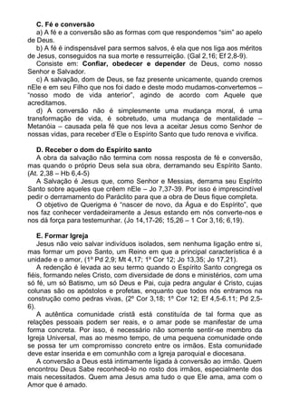 C. Fé e conversão
   a) A fé e a conversão são as formas com que respondemos “sim” ao apelo
de Deus.
   b) A fé é indispensável para sermos salvos, é ela que nos liga aos méritos
de Jesus, conseguidos na sua morte e ressurreição. (Gal 2,16; Ef 2,8-9).
   Consiste em: Confiar, obedecer e depender de Deus, como nosso
Senhor e Salvador.
   c) A salvação, dom de Deus, se faz presente unicamente, quando cremos
nEle e em seu Filho que nos foi dado e deste modo mudamos-convertemos –
“nosso modo de vida anterior”, agindo de acordo com Aquele que
acreditamos.
   d) A conversão não é simplesmente uma mudança moral, é uma
transformação de vida, é sobretudo, uma mudança de mentalidade –
Metanóia – causada pela fé que nos leva a aceitar Jesus como Senhor de
nossas vidas, para receber d’Ele o Espírito Santo que tudo renova e vivifica.

   D. Receber o dom do Espírito santo
   A obra da salvação não termina com nossa resposta de fé e conversão,
mas quando o próprio Deus sela sua obra, derramando seu Espírito Santo.
(At. 2,38 – Hb 6,4-5)
   A Salvação é Jesus que, como Senhor e Messias, derrama seu Espírito
Santo sobre aqueles que crêem nEle – Jo 7,37-39. Por isso é imprescindível
pedir o derramamento do Paráclito para que a obra de Deus fique completa.
   O objetivo de Querigma é “nascer de novo, da Água e do Espírito”, que
nos faz conhecer verdadeiramente a Jesus estando em nós converte-nos e
nos dá força para testemunhar. (Jo 14,17-26; 15,26 – 1 Cor 3,16; 6,19).

    E. Formar Igreja
    Jesus não veio salvar indivíduos isolados, sem nenhuma ligação entre si,
mas formar um povo Santo, um Reino em que a principal característica é a
unidade e o amor, (1º Pd 2,9; Mt 4,17; 1º Cor 12; Jo 13,35; Jo 17,21).
    A redenção é levada ao seu termo quando o Espírito Santo congrega os
fiéis, formando neles Cristo, com diversidade de dons e ministérios, com uma
só fé, um só Batismo, um só Deus e Pai, cuja pedra angular é Cristo, cujas
colunas são os apóstolos e profetas, enquanto que todos nós entramos na
construção como pedras vivas, (2º Cor 3,18; 1º Cor 12; Ef 4,5-6.11; Pd 2,5-
6).
    A autêntica comunidade cristã está constituída de tal forma que as
relações pessoais podem ser reais, e o amar pode se manifestar de uma
forma concreta. Por isso, é necessário não somente sentir-se membro da
Igreja Universal, mas ao mesmo tempo, de uma pequena comunidade onde
se possa ter um compromisso concreto entre os irmãos. Esta comunidade
deve estar inserida e em comunhão com a Igreja paroquial e diocesana.
    A conversão a Deus está intimamente ligada à conversão ao irmão. Quem
encontrou Deus Sabe reconhecê-lo no rosto dos irmãos, especialmente dos
mais necessitados. Quem ama Jesus ama tudo o que Ele ama, ama com o
Amor que é amado.
 