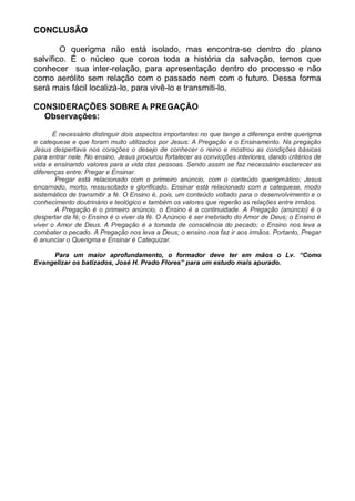 CONCLUSÃO

        O querigma não está isolado, mas encontra-se dentro do plano
salvífico. É o núcleo que coroa toda a história da salvação, temos que
conhecer sua inter-relação, para apresentação dentro do processo e não
como aerólito sem relação com o passado nem com o futuro. Dessa forma
será mais fácil localizá-lo, para vivê-lo e transmiti-lo.

CONSIDERAÇÕES SOBRE A PREGAÇÃO
  Observações:

       È necessário distinguir dois aspectos importantes no que tange a diferença entre querigma
e catequese e que foram muito utilizados por Jesus: A Pregação e o Ensinamento. Na pregação
Jesus despertava nos corações o desejo de conhecer o reino e mostrou as condições básicas
para entrar nele. No ensino, Jesus procurou fortalecer as convicções interiores, dando critérios de
vida e ensinando valores para a vida das pessoas. Sendo assim se faz necessário esclarecer as
diferenças entre: Pregar e Ensinar.
        Pregar está relacionado com o primeiro anúncio, com o conteúdo querigmático; Jesus
encarnado, morto, ressuscitado e glorificado. Ensinar está relacionado com a catequese, modo
sistemático de transmitir a fé. O Ensino é, pois, um conteúdo voltado para o desenvolvimento e o
conhecimento doutrinário e teológico e também os valores que regerão as relações entre irmãos.
        A Pregação é o primeiro anúncio, o Ensino é a continuidade. A Pregação (anúncio) é o
despertar da fé; o Ensino é o viver da fé. O Anúncio é ser inebriado do Amor de Deus; o Ensino é
viver o Amor de Deus. A Pregação é a tomada de consciência do pecado; o Ensino nos leva a
combater o pecado. A Pregação nos leva a Deus; o ensino nos faz ir aos irmãos. Portanto, Pregar
é anunciar o Querigma e Ensinar é Catequizar.

     Para um maior aprofundamento, o formador deve ter em mãos o Lv. “Como
Evangelizar os batizados, José H. Prado Flores” para um estudo mais apurado.
 