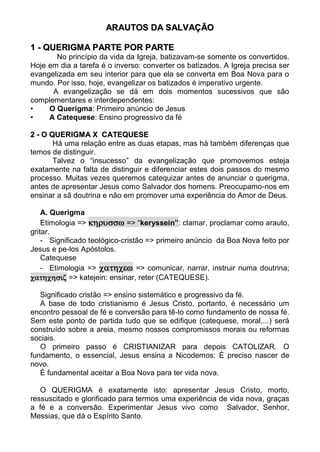 ARAUTOS DA SALV AÇÃO

1 - QUERIGM A PARTE POR PARTE
       No princípio da vida da Igreja, batizavam-se somente os convertidos.
Hoje em dia a tarefa é o inverso: converter os batizados. A Igreja precisa ser
evangelizada em seu interior para que ela se converta em Boa Nova para o
mundo. Por isso, hoje, evangelizar os batizados é imperativo urgente.
      A evangelização se dá em dois momentos sucessivos que são
complementares e interdependentes:
•    O Querigma: Primeiro anúncio de Jesus
•    A Catequese: Ensino progressivo da fé

2 - O QUERIGM A X CATEQUESE
       Há uma relação entre as duas etapas, mas há também diferenças que
temos de distinguir.
       Talvez o “insucesso” da evangelização que promovemos esteja
exatamente na falta de distinguir e diferenciar estes dois passos do mesmo
processo. Muitas vezes queremos catequizar antes de anunciar o querigma,
antes de apresentar Jesus como Salvador dos homens. Preocupamo-nos em
ensinar a sã doutrina e não em promover uma experiência do Amor de Deus.

    A. Querigma
    Etimologia =>  => “keryssein”: clamar, proclamar como arauto,
gritar.
    - Significado teológico-cristão => primeiro anúncio da Boa Nova feito por
Jesus e pe-los Apóstolos.
    Catequese
    - Etimologia =>  => comunicar, narrar, instruir numa doutrina;
 => katejein: ensinar, reter (CATEQUESE).

   Significado cristão => ensino sistemático e progressivo da fé.
   A base de todo cristianismo é Jesus Cristo, portanto, é necessário um
encontro pessoal de fé e conversão para tê-lo como fundamento de nossa fé.
Sem este ponto de partida tudo que se edifique (catequese, moral,...) será
construído sobre a areia, mesmo nossos compromissos morais ou reformas
sociais.
   O primeiro passo é CRISTIANIZAR para depois CATOLIZAR. O
fundamento, o essencial, Jesus ensina a Nicodemos: É preciso nascer de
novo.
   É fundamental aceitar a Boa Nova para ter vida nova.

   O QUERIGMA é exatamente isto: apresentar Jesus Cristo, morto,
ressuscitado e glorificado para termos uma experiência de vida nova, graças
a fé e a conversão. Experimentar Jesus vivo como Salvador, Senhor,
Messias, que dá o Espírito Santo.
 