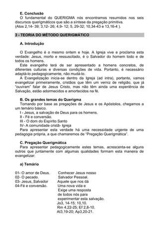 E. Conclusão
   O fundamental do QUERIGMA nós encontramos resumidos nos seis
discursos querigmáticos que são a síntese da pregação primitiva.
(Atos 2,14- 39; 3,12- 26; 4,9- 12; 5, 29-32; 10,34-43 e 13,16-4 ).

3 - TEORIA DO MÉTODO QUERIGMÁTICO

  A. Introdução

   O Evangelho é o mesmo ontem e hoje. A Igreja vive e proclama esta
verdade: Jesus, morto e ressuscitado, é o Salvador do homem todo e de
todos os homens.
   Este evangelho terá de ser apresentado a homens concretos, de
diferentes culturas e diversas condições de vida. Portanto, é necessário
adaptá-lo pedagogicamente, não mudá-lo.
   A Evangelização inicia-se dentro da Igreja (ad intra), portanto, vamos
evangelizar primeiramente, cristãos que têm um verniz de religião, que já
“ouviram” falar de Jesus Cristo, mas não têm ainda uma experiência de
Salvação, estão adormecidos e amortecidos na fé.

  B. Os grandes temas do Querigma
  Tomando por base as pregações de Jesus e os Apóstolos, chegamos a
um temário básico.
  I - Jesus, a salvação de Deus para os homens.
  II - Fé e conversão.
  III - O dom do Espírito Santo
  IV- A comunidade cristã- Igreja
  Para apresentar esta verdade há uma necessidade urgente de uma
pedagogia própria, a que chamaremos de “Pregação Querigmática”.

   C. Pregação Querigmática
   Para apresentar pedagogicamente estes temas, acrescenta-se alguns
outros que juntamente com algumas qualidades formam esta maneira de
evangelizar:

  a) Temário

01- O amor de Deus.     Conhecer Jesus nosso
02- O pecado.           Salvador Pessoal.
03- Jesus, Salvador    Aquele que nos dá
04-Fé e conversão.     Uma nova vida e
                        Exige uma resposta
                       de todos nós para
                       experimentar esta salvação.
                       Jo3, 14-15; 10,10.
                       Rm 4,22-25; Ef 2,8-10.
                       At3,19-20; Ap3,20-21.
 